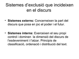Sistemes d’exclusió que incideixen en el discurs  Sistemes externs:  Concerneixen la part del discurs que posa en joc el poder i el futur. Sistemes interns:  E xerceixen el seu propi control i dominen  la dimensió del discurs de l’esdeveniment i l’atzar. Principis de classificació, ordenació i distribució del text.  