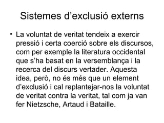 Sistemes d’exclusió externs La voluntat de veritat tendeix a exercir pressió i certa coerció sobre els discursos, com per exemple la literatura occidental que s’ha basat en la versemblança i la recerca del discurs vertader. Aquesta idea, però, no és més que un element d’exclusió i cal replantejar-nos la voluntat de veritat contra la veritat, tal com ja van fer Nietzsche, Artaud i Bataille. 