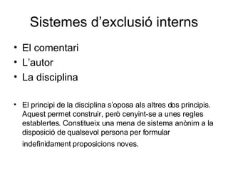 Sistemes d’exclusió interns El comentari L’autor La disciplina El principi de la disciplina s’oposa als altres dos principis. Aquest permet construir, però cenyint-se a unes regles establertes. Constitueix una mena de sistema anònim a la disposició de qualsevol persona per formular indefinidament proposicions noves.   