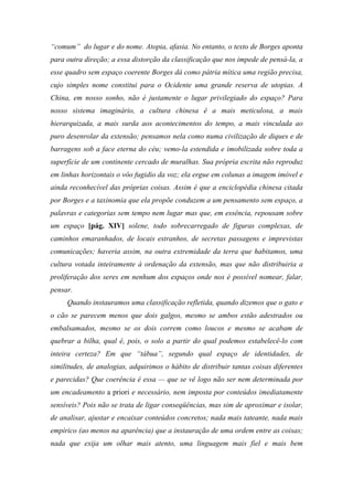 “comum” do lugar e do nome. Atopia, afasia. No entanto, o texto de Borges aponta
para outra direção; a essa distorção da classificação que nos impede de pensá-la, a
esse quadro sem espaço coerente Borges dá como pátria mítica uma região precisa,
cujo simples nome constitui para o Ocidente uma grande reserva de utopias. A
China, em nosso sonho, não é justamente o lugar privilegiado do espaço? Para
nosso sistema imaginário, a cultura chinesa é a mais meticulosa, a mais
hierarquizada, a mais surda aos acontecimentos do tempo, a mais vinculada ao
puro desenrolar da extensão; pensamos nela como numa civilização de diques e de
barragens sob a face eterna do céu; vemo-la estendida e imobilizada sobre toda a
superfície de um continente cercado de muralhas. Sua própria escrita não reproduz
em linhas horizontais o vôo fugidio da voz; ela ergue em colunas a imagem imóvel e
ainda reconhecível das próprias coisas. Assim é que a enciclopédia chinesa citada
por Borges e a taxinomia que ela propõe conduzem a um pensamento sem espaço, a
palavras e categorias sem tempo nem lugar mas que, em essência, repousam sobre
um espaço [pág. XIV] solene, todo sobrecarregado de figuras complexas, de
caminhos emaranhados, de locais estranhos, de secretas passagens e imprevistas
comunicações; haveria assim, na outra extremidade da terra que habitamos, uma
cultura votada inteiramente à ordenação da extensão, mas que não distribuiria a
proliferação dos seres em nenhum dos espaços onde nos é possível nomear, falar,
pensar.
Quando instauramos uma classificação refletida, quando dizemos que o gato e
o cão se parecem menos que dois galgos, mesmo se ambos estão adestrados ou
embalsamados, mesmo se os dois correm como loucos e mesmo se acabam de
quebrar a bilha, qual é, pois, o solo a partir do qual podemos estabelecê-lo com
inteira certeza? Em que “tábua”, segundo qual espaço de identidades, de
similitudes, de analogias, adquirimos o hábito de distribuir tantas coisas diferentes
e parecidas? Que coerência é essa — que se vê logo não ser nem determinada por
um encadeamento a priori e necessário, nem imposta por conteúdos imediatamente
sensíveis? Pois não se trata de ligar conseqüências, mas sim de aproximar e isolar,
de analisar, ajustar e encaixar conteúdos concretos; nada mais tateante, nada mais
empírico (ao menos na aparência) que a instauração de uma ordem entre as coisas;
nada que exija um olhar mais atento, uma linguagem mais fiel e mais bem
 