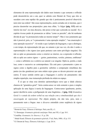 elementos de uma representação são dados num instante e que somente a reflexão
pode desenrolá-los um a um, quer se admita com Destutt de Tracy que eles se
sucedem com uma rapidez tão grande que não é praticamente possível observá-la
nem reter sua ordem4
. São essas representações, assim cerradas em si mesmas, que é
preciso desenrolar nas proposições: para meu olhar, “o fulgor [pág. 113] está no
interior da rosa”; no meu discurso, não posso evitar que a preceda ou suceda5
. Se o
espírito tivesse poder de pronunciar as idéias “como as percebe”, não há nenhuma
dúvida de que “as pronunciaria todas ao mesmo tempo”6
. Mas é isso justamente que
não é possível, pois, se “o pensamento é uma operação simples”, “sua enunciação é
uma operação sucessiva”7
. Aí reside o que é próprio da linguagem, o que a distingue,
a um tempo, da representação (de que, no entanto e por sua vez, ela não é senão a
representação) e dos signos (aos quais pertence sem outro privilégio singular). Ela
não se opõe ao pensamento como o exterior ao interior, ou a expressão à reflexão;
não se opõe aos outros signos — gestos, pantomimas, versões, pinturas, emblemas8
— como o arbitrário ou o coletivo ao natural e ao singular. Opõe-se, porém, a tudo
isso, como o sucessivo ao contemporâneo. Ela está para o pensamento e para os
signos como a álgebra para a geometria: substitui a comparação simultânea das
partes (ou das grandezas) por uma ordem cujos graus se devem percorrer uns após
outros. É nesse sentido estrito que a linguagem é análise do pensamento: não
simples repartição, mas instauração profunda da ordem no espaço.
É aí que se situa esse domínio epistemológico novo que a idade clássica
chamou de “gramática geral”. Seria contra-senso ver nela somente a pura e simples
aplicação de uma lógica à teoria da linguagem. Contra-senso igualmente, porém,
querer decifrá-la como a prefiguração de uma lingüística. A [pág. 114] Gramática
Geral é o estudo da ordem verbal na sua relação com a simultaneidade que ela é
encarregada de representar. Por objeto próprio, ela não tem, pois, nem o
pensamento nem a língua: mas o discurso entendido como seqüência de signos
4
Destutt de Tracy. Éléments d’idéologie. Paris, ano IX, t. I.
5
U. Domergue. Grammaire générale analytique. Paris, ano VII, t. I, pp. 10-1.
6
Condillac. Grammaire. In: Oeuvres, t. V, p. 336.
7
Abade Sicard. Éléments de grammaire générale, 3ª ed., Paris, 1808, t. II, p. 113.
8
Cf. Destutt de Tracy. Éléments d’idéologie, t. I, pp. 261-6.
 