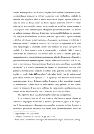 verbais. Essa seqüência é artificial em relação à simultaneidade das representações e,
nessa medida, a linguagem se opõe ao pensamento como o refletido ao imediato. E,
contudo, essa seqüência não é a mesma em todas as línguas: algumas colocam a
ação no meio da frase; outras, no final; algumas nomeiam primeiro o objeto
principal da representação, outras, as circunstâncias acessórias; como observa a
Enciclopédia, o que torna as línguas estrangeiras opacas umas às outras e tão difíceis
de traduzir, mais que a diferença de palavras, é a incompatibilidade de sua sucessão9
.
Em relação à ordem evidente, necessária, universal, que a ciência e particularmente
a álgebra introduzem na representação, a linguagem é espontânea e irrefletida; é
como que natural. Conforme o ponto de vista com que a consideramos, ela é tanto
uma representação já analisada, quanto uma reflexão em estado selvagem. Na
verdade, é o liame concreto entre a representação e a reflexão. Não é tanto o
instrumento de comunicação dos homens entre si, como o caminho pelo qual,
necessariamente, a representação comunica com a reflexão. Eis por que a Gramática
geral assumiu tanta importância para a filosofia no decurso do século XVIII: ela era,
num só movimento, a forma espontânea da ciência, como uma lógica incontrolada
do espírito10
e a primeira decomposição refletida do pensamento: uma das mais
primitivas rupturas com o imediato. Constituía como que uma filosofia inerente ao
espírito — “qual a [pág. 115] metafísica”, diz Adam Smith, “não foi indispensável
para formar o menor dos adjetivos”11
— e aquilo que toda filosofia devia retomar
para reencontrar, através de tantas escolhas diversas, a ordem necessária e evidente
da representação. Forma inicial de toda reflexão, tema primeiro de toda crítica:
assim é a linguagem. É essa coisa ambígua, tão vasta quanto o conhecimento, mas
sempre interior à representação, que a Gramática geral toma por objeto.
Mas é preciso, desde logo, tirar um certo número de conseqüências.
1. A primeira é que se vê bem como se distribuem na época clássica as
ciências da linguagem: de um lado, a Retórica, que trata das figuras e dos tropos,
isto é, da maneira como a linguagem se espacializa nos signos verbais; de outro, a
Gramática, que trata da articulação e da ordem, isto é, da maneira como a análise da
9
Artigo “Langue”. In: Encyclopédie.
10
Condillac. Grammaire. In: Oeuvres, t. V, pp. 4-5 e 67-73.
11
Adam Smith. Considérations sur l’origine et la formation des langues. Trad. francesa, 1860, p.
 