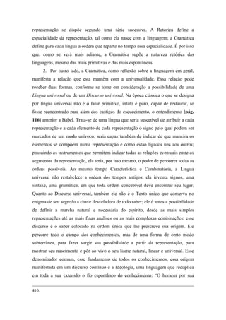 representação se dispõe segundo uma série sucessiva. A Retórica define a
espacialidade da representação, tal como ela nasce com a linguagem; a Gramática
define para cada língua a ordem que reparte no tempo essa espacialidade. É por isso
que, como se verá mais adiante, a Gramática supõe a natureza retórica das
linguagens, mesmo das mais primitivas e das mais espontâneas.
2. Por outro lado, a Gramática, como reflexão sobre a linguagem em geral,
manifesta a relação que esta mantém com a universalidade. Essa relação pode
receber duas formas, conforme se tome em consideração a possibilidade de uma
Língua universal ou de um Discurso universal. Na época clássica o que se designa
por língua universal não é o falar primitivo, intato e puro, capaz de restaurar, se
fosse reencontrado para além dos castigos do esquecimento, o entendimento [pág.
116] anterior a Babel. Trata-se de uma língua que seria suscetível de atribuir a cada
representação e a cada elemento de cada representação o signo pelo qual podem ser
marcados de um modo unívoco; seria capaz também de indicar de que maneira os
elementos se compõem numa representação e como estão ligados uns aos outros;
possuindo os instrumentos que permitem indicar todas as relações eventuais entre os
segmentos da representação, ela teria, por isso mesmo, o poder de percorrer todas as
ordens possíveis. Ao mesmo tempo Característica e Combinatória, a Língua
universal não restabelece a ordem dos tempos antigos: ela inventa signos, uma
sintaxe, uma gramática, em que toda ordem concebível deve encontrar seu lugar.
Quanto ao Discurso universal, também ele não é o Texto único que conserva no
enigma de seu segredo a chave desveladora de todo saber; ele é antes a possibilidade
de definir a marcha natural e necessária do espírito, desde as mais simples
representações até as mais finas análises ou as mais complexas combinações: esse
discurso é o saber colocado na ordem única que lhe prescreve sua origem. Ele
percorre todo o campo dos conhecimentos, mas de uma forma de certo modo
subterrânea, para fazer surgir sua possibilidade a partir da representação, para
mostrar seu nascimento e pôr ao vivo o seu liame natural, linear e universal. Esse
denominador comum, esse fundamento de todos os conhecimentos, essa origem
manifestada em um discurso contínuo é a Ideologia, uma linguagem que reduplica
em toda a sua extensão o fio espontâneo do conhecimento: “O homem por sua
410.
 