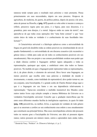 natureza tende sempre para o resultado mais próximo e mais premente. Pensa
primeiramente em suas necessidades, depois em seus prazeres. Ocupa-se de
agricultura, de medicina, de guerra, de política prática, depois de poesia e de artes,
antes de pensar na filosofia; e [pág. 117] quando se volta sobre si mesmo e começa a
refletir, prescreve regras para seu juízo, é a lógica, para seus discursos, é a
gramática, para seus desejos, é a moral. Julga-se então no cume da teoria”; mas
apercebe-se de que todas essas operações têm “uma fonte comum” e que “esse
centro único de todas as verdades é o conhecimento de suas faculdades inte-
lectuais”12
.
A Característica universal e a Ideologia opõem-se como a universalidade da
língua em geral (ela desdobra todas as ordens possíveis na simultaneidade de um só
quadro fundamental) e a universalidade de um discurso exaustivo (ele reconstitui a
gênese única e válida para cada um de todos os conhecimentos possíveis em seu
encadeamento). Mas seu projeto e sua comum possibilidade residem num poder que
a idade clássica confere à linguagem: atribuir signos adequados a todas as
representações, quaisquer que sejam, e estabelecer entre elas todos os liames
possíveis. Na medida em que a linguagem pode representar todas as representações,
ela é, de pleno direito, o elemento do universal. Deve haver uma linguagem, ao
menos possível, que recolha entre suas palavras a totalidade do mundo e
inversamente, o mundo, como totalidade do representável, deve poder tornar-se, em
seu conjunto, uma Enciclopédia. E o grande sonho de Charles Bonnet atinge aqui o
que é a linguagem em seu liame e em sua dependência relativamente à
representação: “Apraz-me considerar a multidão inumerável dos Mundos como
outros tantos livros cuja coleção compõe a imensa Biblioteca do Universo ou a
verdadeira Enciclopédia universal. Concebo que a gradação maravilhosa que há
entre esses diferentes mundos facilita às inteligências superiores, às quais foi dado
[pág. 118] percorrê-los, ou melhor, lê-los, a aquisição de verdades de todo gênero
que aí se encerram e confere ao seu conhecimento essa ordem e esse encadeamento
que constituem sua principal beleza. Mas esses enciclopedistas celestes não possuem
todos no mesmo grau a Enciclopédia do Universo; uns dela só possuem alguns
ramos; outros possuem um número maior, outros a apreendem mais ainda; todos,
12
Destutt de Tracy. “Prefácio”. In: Éléments d’idéologie, t.1, p. 2.
 