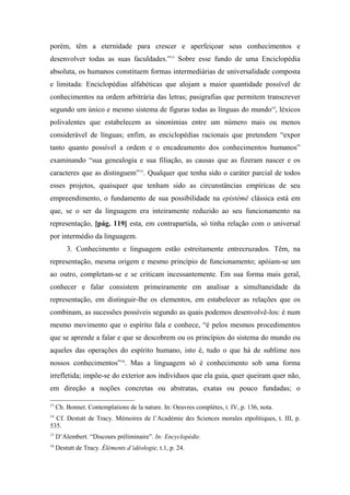 porém, têm a eternidade para crescer e aperfeiçoar seus conhecimentos e
desenvolver todas as suas faculdades.”13
Sobre esse fundo de uma Enciclopédia
absoluta, os humanos constituem formas intermediárias de universalidade composta
e limitada: Enciclopédias alfabéticas que alojam a maior quantidade possível de
conhecimentos na ordem arbitrária das letras; pasigrafias que permitem transcrever
segundo um único e mesmo sistema de figuras todas as línguas do mundo14
, léxicos
polivalentes que estabelecem as sinonímias entre um número mais ou menos
considerável de línguas; enfim, as enciclopédias racionais que pretendem “expor
tanto quanto possível a ordem e o encadeamento dos conhecimentos humanos”
examinando “sua genealogia e sua filiação, as causas que as fizeram nascer e os
caracteres que as distinguem”15
. Qualquer que tenha sido o caráter parcial de todos
esses projetos, quaisquer que tenham sido as circunstâncias empíricas de seu
empreendimento, o fundamento de sua possibilidade na epistémê clássica está em
que, se o ser da linguagem era inteiramente reduzido ao seu funcionamento na
representação, [pág. 119] esta, em contrapartida, só tinha relação com o universal
por intermédio da linguagem.
3. Conhecimento e linguagem estão estreitamente entrecruzados. Têm, na
representação, mesma origem e mesmo princípio de funcionamento; apóiam-se um
ao outro, completam-se e se criticam incessantemente. Em sua forma mais geral,
conhecer e falar consistem primeiramente em analisar a simultaneidade da
representação, em distinguir-lhe os elementos, em estabelecer as relações que os
combinam, as sucessões possíveis segundo as quais podemos desenvolvê-los: é num
mesmo movimento que o espírito fala e conhece, “é pelos mesmos procedimentos
que se aprende a falar e que se descobrem ou os princípios do sistema do mundo ou
aqueles das operações do espírito humano, isto é, tudo o que há de sublime nos
nossos conhecimentos”16
. Mas a linguagem só é conhecimento sob uma forma
irrefletida; impõe-se do exterior aos indivíduos que ela guia, quer queiram quer não,
em direção a noções concretas ou abstratas, exatas ou pouco fundadas; o
13
Ch. Bonnet. Contemplations de la nature. In: Oeuvres complètes, t. IV, p. 136, nota.
14
Cf. Destutt de Tracy. Mémoires de l’Académie des Sciences morales etpolitiques, t. III, p.
535.
15
D’Alembert. “Discours préliminaire”. In: Encyclopédie.
16
Destutt de Tracy. Éléments d’idéologie, t.1, p. 24.
 