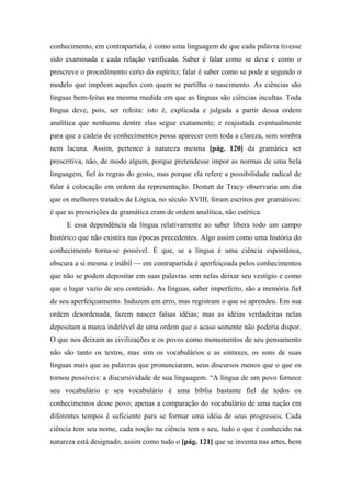 conhecimento, em contrapartida, é como uma linguagem de que cada palavra tivesse
sido examinada e cada relação verificada. Saber é falar como se deve e como o
prescreve o procedimento certo do espírito; falar é saber como se pode e segundo o
modelo que impõem aqueles com quem se partilha o nascimento. As ciências são
línguas bem-feitas na mesma medida em que as línguas são ciências incultas. Toda
língua deve, pois, ser refeita: isto é, explicada e julgada a partir dessa ordem
analítica que nenhuma dentre elas segue exatamente; e reajustada eventualmente
para que a cadeia de conhecimentos possa aparecer com toda a clareza, sem sombra
nem lacuna. Assim, pertence à natureza mesma [pág. 120] da gramática ser
prescritiva, não, de modo algum, porque pretendesse impor as normas de uma bela
linguagem, fiel às regras do gosto, mas porque ela refere a possibilidade radical de
falar à colocação em ordem da representação. Destutt de Tracy observaria um dia
que os melhores tratados de Lógica, no século XVIII, foram escritos por gramáticos:
é que as prescrições da gramática eram de ordem analítica, não estética.
E essa dependência da língua relativamente ao saber libera todo um campo
histórico que não existira nas épocas precedentes. Algo assim como uma história do
conhecimento torna-se possível. É que, se a língua é uma ciência espontânea,
obscura a si mesma e inábil — em contrapartida é aperfeiçoada pelos conhecimentos
que não se podem depositar em suas palavras sem nelas deixar seu vestígio e como
que o lugar vazio de seu conteúdo. As línguas, saber imperfeito, são a memória fiel
de seu aperfeiçoamento. Induzem em erro, mas registram o que se aprendeu. Em sua
ordem desordenada, fazem nascer falsas idéias; mas as idéias verdadeiras nelas
depositam a marca indelével de uma ordem que o acaso somente não poderia dispor.
O que nos deixam as civilizações e os povos como monumentos de seu pensamento
não são tanto os textos, mas sim os vocabulários e as sintaxes, os sons de suas
línguas mais que as palavras que pronunciaram, seus discursos menos que o que os
tornou possíveis: a discursividade de sua linguagem. “A língua de um povo fornece
seu vocabulário e seu vocabulário é uma bíblia bastante fiel de todos os
conhecimentos desse povo; apenas a comparação do vocabulário de uma nação em
diferentes tempos é suficiente para se formar uma idéia de seus progressos. Cada
ciência tem seu nome, cada noção na ciência tem o seu, tudo o que é conhecido na
natureza está designado, assim como tudo o [pág. 121] que se inventa nas artes, bem
 