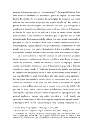 como os fenômenos, as manobras e os instrumentos.”17
Daí a possibilidade de fazer
uma história da liberdade e da escravidão a partir das línguas18
, ou ainda uma
história das opiniões, dos preconceitos, das superstições, das crenças de toda ordem
cujos escritos testemunham sempre pior que as próprias palavras19
. Daí também o
projeto de fazer uma enciclopédia “das ciências e das artes” que não seguisse o
encadeamento dos próprios conhecimentos, mas se alojasse na forma da linguagem,
no interior do espaço aberto nas palavras; é aí que os tempos futuros buscarão
necessariamente o que soubemos ou pensamos, pois as palavras, em sua rude
repartição, estão distribuídas nessa linha mediana pela qual a ciência se emparelha à
percepção, e a reflexão às imagens. Nelas, o que se imagina torna-se o que se sabe e,
em contrapartida, o que se sabe toma-se o que se representa cotidianamente. A velha
relação com o texto, pela qual o Renascimento definia a erudição, está agora
transformada: tornou-se, na idade clássica, a relação com o puro elemento da língua.
Vê-se assim aclarar-se o elemento luminoso no qual comunicam, em pleno
direito, linguagem e conhecimento, discurso bem-feito e saber, língua universal e
análise do pensamento, história dos homens e ciências da linguagem. Mesmo
quando era destinado à publicação, o saber do Renascimento [pág. 122] se dispunha
segundo um espaço cerrado. A “Academia” era um círculo fechado, que projetava
na superfície das configurações sociais a forma essencialmente secreta do saber. É
que esse saber tinha por tarefa primeira fazer falar siglas mudas: visava reconhecer-
lhes as formas, interpretá-las e retranscrevê-las em outros traços que, por sua vez,
deviam ser decifrados; de tal sorte que nem mesmo a descoberta do segredo
escapava a essa ardilosa disposição que a tornava a um tempo tão difícil e tão
preciosa. Na idade clássica, conhecer e saber se imbricam na mesma trama: para o
saber e para a linguagem, trata-se de atribuir à representação signos pelos quais seja
possível desdobrá-la segundo uma ordem necessária e visível. Quando era
enunciado, o saber do século XVI era um segredo, mas partilhado. Quando é oculto,
o dos séculos XVII e XVIII é um discurso por sobre o qual se colocou um véu. É
17
Diderot. Artigo “Encyclopédie”. In: Encyclopédie, t. V, p. 637.
18
Rousseau. Essai sur l’origine des langues. In: Oeuvres. Paris, 1826, t. XIII, pp. 220-1.
19
Cf. Michaelis. De l’influence des opinions sur le langage (1759). Trad. francesa. Paris, 1762:
sabe-se, apenas pela palavra 5óÇa, que os gregos identificam a glória e a opinião; e pela
expressão das liebe Gewitter, que os germânicos acreditavam nas virtudes fecundantes da
 