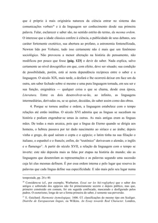 que é próprio à mais originária natureza da ciência entrar no sistema das
comunicações verbais20
e à da linguagem ser conhecimento desde sua primeira
palavra. Falar, esclarecer e saber são, no sentido estrito do termo, da mesma ordem.
O interesse que a idade clássica confere à ciência, a publicidade de seus debates, seu
caráter fortemente exotérico, sua abertura ao profano, a astronomia fontenellizada,
Newton lido por Voltaire, tudo isso certamente não é mais que um fenômeno
sociológico. Não provocou a menor alteração na história do pensamento, não
modificou por pouco que fosse [pág. 123] o devir do saber. Nada explica, salvo
certamente ao nível doxográfico em que, com efeito, deve ser situado; sua condição
de possibilidade, porém, está aí nesta dependência recíproca entre o saber e a
linguagem. O século XIX, mais tarde, a desfará e lhe ocorrerá deixar em face um da
outra, um saber fechado sobre si mesmo e uma pura linguagem tornada, em seu ser e
sua função, enigmática — qualquer coisa a que se chama, desde essa época,
Literatura. Entre os dois desenvolver-se-ão, ao infinito, as linguagens
intermediárias, derivadas ou, se se quiser, decaídas, do saber assim como das obras.
4. Porque se tornou análise e ordem, a linguagem estabelece com o tempo
relações até então inéditas. O século XVI admitia que as línguas se sucediam na
história e podiam engendrar-se umas às outras. As mais antigas eram as línguas
mães. De todas a mais arcaica, pois que a língua do Eterno quando se dirigia aos
homens, o hebreu passava por ter dado nascimento ao siríaco e ao árabe; depois
vinha o grego, do qual saíram o copta e o egípcio; o latim tinha na sua filiação o
italiano, o espanhol e o francês; enfim, do “teutônico” derivavam o alemão, o inglês
e o flamengo21
. A partir do século XVII, a relação da linguagem com o tempo se
inverte: este não deposita mais as falas por etapas na história do mundo; são as
linguagens que desenrolam as representações e as palavras segundo uma sucessão
cuja lei elas mesmas definem. É por essa ordem interna e pelo lugar que reserva às
palavras que cada língua define sua especificidade. E não mais pelo seu lugar numa
tempestade, pp. 24 e 40.
20
Considera-se (cf., por exemplo, Warburton. Essai sur les hié-roglyphes) que o saber dos
antigos e sobretudo dos egípcios não foi primeiramente secreto e depois público, mas que,
primeiro construído em comum, foi em seguida confiscado, mascarado e desfigurado pelos
padres. O esoterismo, longe de ser a forma primeira do saber, é somente sua perversão.
21
E. Guichard. Harmonie étymologique, 1606. Cf. classificações do mesmo tipo em Scaliger.
Diatribe de Europaeorum linguis, ou Wilkins. An Essay towards Real Character. Londres,
 