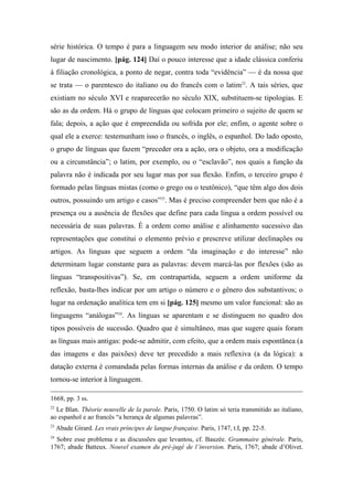 série histórica. O tempo é para a linguagem seu modo interior de análise; não seu
lugar de nascimento. [pág. 124] Daí o pouco interesse que a idade clássica conferiu
à filiação cronológica, a ponto de negar, contra toda “evidência” — é da nossa que
se trata — o parentesco do italiano ou do francês com o latim22
. A tais séries, que
existiam no século XVI e reaparecerão no século XIX, substituem-se tipologias. E
são as da ordem. Há o grupo de línguas que colocam primeiro o sujeito de quem se
fala; depois, a ação que é empreendida ou sofrida por ele; enfim, o agente sobre o
qual ele a exerce: testemunham isso o francês, o inglês, o espanhol. Do lado oposto,
o grupo de línguas que fazem “preceder ora a ação, ora o objeto, ora a modificação
ou a circunstância”; o latim, por exemplo, ou o “esclavão”, nos quais a função da
palavra não é indicada por seu lugar mas por sua flexão. Enfim, o terceiro grupo é
formado pelas línguas mistas (como o grego ou o teutônico), “que têm algo dos dois
outros, possuindo um artigo e casos”23
. Mas é preciso compreender bem que não é a
presença ou a ausência de flexões que define para cada língua a ordem possível ou
necessária de suas palavras. É a ordem como análise e alinhamento sucessivo das
representações que constitui o elemento prévio e prescreve utilizar declinações ou
artigos. As línguas que seguem a ordem “da imaginação e do interesse” não
determinam lugar constante para as palavras: devem marcá-las por flexões (são as
línguas “transpositivas”). Se, em contrapartida, seguem a ordem uniforme da
reflexão, basta-lhes indicar por um artigo o número e o gênero dos substantivos; o
lugar na ordenação analítica tem em si [pág. 125] mesmo um valor funcional: são as
linguagens “análogas”24
. As línguas se aparentam e se distinguem no quadro dos
tipos possíveis de sucessão. Quadro que é simultâneo, mas que sugere quais foram
as línguas mais antigas: pode-se admitir, com efeito, que a ordem mais espontânea (a
das imagens e das paixões) deve ter precedido a mais reflexiva (a da lógica): a
datação externa é comandada pelas formas internas da análise e da ordem. O tempo
tornou-se interior à linguagem.
1668, pp. 3 ss.
22
Le Blan. Théorie nouvelle de la parole. Paris, 1750. O latim só teria transmitido ao italiano,
ao espanhol e ao francês “a herança de algumas palavras”.
23
Abade Girard. Les vrais príncipes de langue française. Paris, 1747, t.I, pp. 22-5.
24
Sobre esse problema e as discussões que levantou, cf. Bauzée. Grammaire générale. Paris,
1767; abade Batteux. Nouvel examen du pré-jugé de l’inversion. Paris, 1767; abade d’Olivet.
 