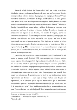 Quanto à própria história das línguas, não é mais que erosão ou acidente,
introdução, encontro e mistura de elementos diversos; não tem lei, nem movimento,
nem necessidade próprios. Como a língua grega, por exemplo, se formou? “Foram
mercadores da Fenícia, aventureiros da Frígia, da Macedônia e da Ilíria, gálatas,
citas, bandos de exilados ou de fugitivos que carregaram a base primitiva da língua
grega de tantas espécies de partículas inumeráveis e de tantos dialetos.”25
Quanto ao
francês, é constituído de nomes latinos e góticos, de formas de expressão e de
construções gaulesas, de artigos e números árabes, de palavras tomadas de
empréstimo aos ingleses e aos italianos, por ocasião de viagens, guerras ou
convenções de comércio26
. É que as línguas evoluem por efeito das migrações, das
vitórias e das derrotas, das modas, das trocas; não, porém, por força de uma
historicidade que por si mesmas deteriam. Não obedecem a qualquer princípio
interno de desenvolvimento; são elas que desenvolvem ao longo de uma linha as
representações [pág. 126] e seus elementos. Se há para as línguas um tempo que é
positivo, não se deve buscá-lo no exterior, do lado da história, mas na ordenação das
palavras, no âmago do discurso.
Pode-se circunscrever agora o campo epistemológico da Gramática geral, que
surgiu na segunda metade do século XVII e desvaneceu-se nos primeiros anos do
século seguinte. Gramática geral não é gramática comparada: não toma por objeto,
não utiliza como método as aproximações entre as línguas. É que sua generalidade
não consiste em encontrar leis propriamente gramaticais que seriam comuns a todos
os domínios lingüísticos e fariam aparecer, numa unidade ideal e constringente, a
estrutura de toda língua possível; se ela é geral, é na medida em que pretende fazer
surgir, por sob as regras da gramática, mas ao nível do seu fundamento, a função
representativa do discurso — quer seja a função vertical que designa um
representado, ou a horizontal que o liga do mesmo modo que o pensamento.
Porquanto faz aparecer a linguagem como uma representação que articula outra, ela
é, de pleno direito, “geral”: é do desdobramento interior da representação que ela
trata. Visto, porém, que essa articulação pode fazer-se de muitas maneiras diferentes,
Remarques sur la langue française. Paris, 1771.
25
Abade Pluche. La mécanique des langues. Reed. de 1811, p. 26.
26
Id., ibid., p. 23
 