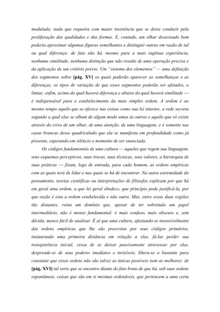 modulada; nada que requeira com maior insistência que se deixe conduzir pela
proliferação das qualidades e das formas. E, contudo, um olhar desavisado bem
poderia aproximar algumas figuras semelhantes e distinguir outras em razão de tal
ou qual diferença: de fato não há, mesmo para a mais ingênua experiência,
nenhuma similitude, nenhuma distinção que não resulte de uma operação precisa e
da aplicação de um critério prévio. Um “sistema dos elementos” — uma definição
dos segmentos sobre [pág. XV] os quais poderão aparecer as semelhanças e as
diferenças, os tipos de variação de que esses segmentos poderão ser afetados, o
limiar, enfim, acima do qual haverá diferença e abaixo do qual haverá similitude —
é indispensável para o estabelecimento da mais simples ordem. A ordem é ao
mesmo tempo aquilo que se oferece nas coisas como sua lei interior, a rede secreta
segundo a qual elas se olham de algum modo umas às outras e aquilo que só existe
através do crivo de um olhar, de uma atenção, de uma linguagem; e é somente nas
casas brancas desse quadriculado que ela se manifesta em profundidade como já
presente, esperando em silêncio o momento de ser enunciada.
Os códigos fundamentais de uma cultura — aqueles que regem sua linguagem,
seus esquemas perceptivos, suas trocas, suas técnicas, seus valores, a hierarquia de
suas práticas — fixam, logo de entrada, para cada homem, as ordens empíricas
com as quais terá de lidar e nas quais se há de encontrar. Na outra extremidade do
pensamento, teorias científicas ou interpretações de filósofos explicam por que há
em geral uma ordem, a que lei geral obedece, que princípio pode justificá-la, por
que razão é esta a ordem estabelecida e não outra. Mas, entre essas duas regiões
tão distantes, reina um domínio que, apesar de ter sobretudo um papel
intermediário, não é menos fundamental: é mais confuso, mais obscuro e, sem
dúvida, menos fácil de analisar. É aí que uma cultura, afastando-se insensivelmente
das ordens empíricas que lhe são prescritas por seus códigos primários,
instaurando uma primeira distância em relação a elas, fá-las perder sua
transparência inicial, cessa de se deixar passivamente atravessar por elas,
desprende-se de seus poderes imediatos e invisíveis, libera-se o bastante para
constatar que essas ordens não são talvez as únicas possíveis nem as melhores: de
[pág. XVI] tal sorte que se encontre diante do fato bruto de que há, sob suas ordens
espontâneas, coisas que são em si mesmas ordenáveis, que pertencem a uma certa
 