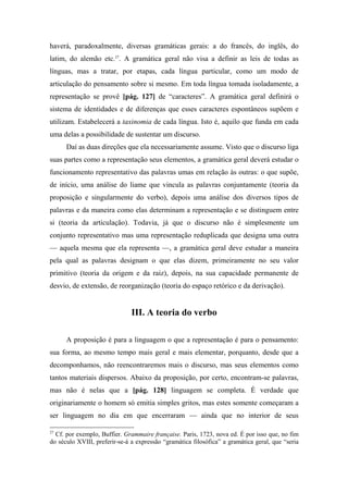 haverá, paradoxalmente, diversas gramáticas gerais: a do francês, do inglês, do
latim, do alemão etc.27
. A gramática geral não visa a definir as leis de todas as
línguas, mas a tratar, por etapas, cada língua particular, como um modo de
articulação do pensamento sobre si mesmo. Em toda língua tomada isoladamente, a
representação se provê [pág. 127] de “caracteres”. A gramática geral definirá o
sistema de identidades e de diferenças que esses caracteres espontâneos supõem e
utilizam. Estabelecerá a taxinomia de cada língua. Isto é, aquilo que funda em cada
uma delas a possibilidade de sustentar um discurso.
Daí as duas direções que ela necessariamente assume. Visto que o discurso liga
suas partes como a representação seus elementos, a gramática geral deverá estudar o
funcionamento representativo das palavras umas em relação às outras: o que supõe,
de início, uma análise do liame que vincula as palavras conjuntamente (teoria da
proposição e singularmente do verbo), depois uma análise dos diversos tipos de
palavras e da maneira como elas determinam a representação e se distinguem entre
si (teoria da articulação). Todavia, já que o discurso não é simplesmente um
conjunto representativo mas uma representação reduplicada que designa uma outra
— aquela mesma que ela representa —, a gramática geral deve estudar a maneira
pela qual as palavras designam o que elas dizem, primeiramente no seu valor
primitivo (teoria da origem e da raiz), depois, na sua capacidade permanente de
desvio, de extensão, de reorganização (teoria do espaço retórico e da derivação).
III. A teoria do verbo
A proposição é para a linguagem o que a representação é para o pensamento:
sua forma, ao mesmo tempo mais geral e mais elementar, porquanto, desde que a
decomponhamos, não reencontraremos mais o discurso, mas seus elementos como
tantos materiais dispersos. Abaixo da proposição, por certo, encontram-se palavras,
mas não é nelas que a [pág. 128] linguagem se completa. É verdade que
originariamente o homem só emitia simples gritos, mas estes somente começaram a
ser linguagem no dia em que encerraram — ainda que no interior de seus
27
Cf. por exemplo, Buffier. Grammaire française. Paris, 1723, nova ed. É por isso que, no fim
do século XVIII, preferir-se-á a expressão “gramática filosófica” a gramática geral, que “seria
 