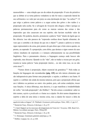 monossílabos — uma relação que era da ordem da proposição. O urro do primitivo
que se debate só se torna palavra verdadeira se não for mais a expressão lateral de
seu sofrimento e se valer por um juízo ou uma declaração do tipo: “eu sufoco”28
. O
que erige a palavra como palavra e a ergue acima dos gritos e dos ruídos é a
proposição nela oculta. Se o selvagem de Aveyron não chegou a falar é porque as
palavras permaneceram para ele como as marcas sonoras das coisas e das
impressões que elas causavam em seu espírito; não haviam recebido valor de
proposição. Ele poderia, decerto, pronunciar a palavra “leite” diante da tigela que se
lhe oferecia: isso não passava da “expressão confusa desse líquido alimentar, do
vaso que o continha e do desejo de que era o objeto”29
; jamais a palavra se tornou
signo representativo da coisa, pois jamais ele quis dizer que o leite estava quente, ou
pronto, ou esperado. É a proposição, com efeito, que destaca o signo sonoro de seus
valores imediatos de expressão e o instaura soberanamente na sua possibilidade
lingüística. Para o pensamento clássico, a linguagem começa onde houver não
expressão, mas discurso. Quando se diz “não”, não se traduz a recusa por um grito;
resume-se numa palavra “uma proposição inteira:... eu não sinto isso, ou eu não
creio nisso”30
.
“Vamos direto à proposição, objeto essencial da gramática.”31
Nela todas as
funções da linguagem são reconduzidas [pág. 129] aos três únicos elementos que
são indispensáveis para formar uma proposição: o sujeito, o atributo e seu liame. O
sujeito e o atributo são ainda da mesma natureza, pois que a proposição afirma que
um é idêntico ou pertence ao outro: eles podem, pois, sob certas condições, trocar
suas funções. A única diferença, mas decisiva, é a que manifesta a irredutibilidade
do verbo: “em toda proposição”, diz Hobbes32
, “há três coisas a considerar: saber os
dois nomes, sujeito e predicado e o liame ou a cópula. Os dois nomes despertam no
espírito a idéia de uma única e mesma coisa, mas a cópula fez nascer a idéia da
aquela de todas as línguas”; D. Thiébault. Grammaire philosophique. Paris, 1802, t. I, pp. 6-7.
28
Destutt de Tracy. Éléments d’idéologie, t. II, p. 87.
29
J. Itard. Rapport sur les nouveaux développements de Victor de 1’Aveyron, 1806. Reed. In L.
Malson. Les enfants sauvages. Paris, 1964,p.209.
30
Destutt de Tracy. Éléments d’idéologie, t. II, p. 60.
31
U. Domergue. Grammaire générale analytique, p. 34.
32
Hobbes. Logique, loc. cit., p. 620.
 