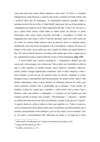 causa pela qual estes nomes foram impostos a esta coisa”. O verbo é a condição
indispensável a todo discurso: e onde ele não existir, ao menos de modo virtual, não
é possível dizer que há linguagem. As proposições nominais guardam todas a
presença invisível de um verbo, e Adam Smith33
pensa que, sob sua forma primitiva,
a linguagem era composta só de verbos impessoais (do tipo: “chove” ou “troveja”), e
que a partir desse núcleo verbal todas as outras partes do discurso se foram
destacando como outras tantas precisões derivadas e secundárias. O limiar da
linguagem está onde surge o verbo. É preciso, portanto, tratar esse verbo como um
ser misto, ao mesmo tempo palavra entre as palavras, preso às mesmas regras,
obedecendo como elas às leis de regência e de concordância; e depois, em recuo em
relação a elas todas, numa região que não é aquela do falado mas aquela donde se
fala. Ele está na orla do discurso, na juntura entre aquilo que é dito e aquilo que se
diz, exatamente lá onde os signos estão em via de se tornar linguagem. [pág. 130]
É nessa função que é preciso interrogá-lo — despojando-o daquilo que não
cessou de o sobrecarregar e de o obscurecer. Não se deter com Aristóteles no fato de
que o verbo significa os tempos (muitas outras palavras, advérbios, adjetivos,
nomes, podem carregar significações temporais). Não se deter tampouco, como o
fazia Scaliger, no fato de que ele exprime ações ou paixões, enquanto os nomes
designam coisas, e permanentes (pois há justamente este próprio nome “ação”). Não
atribuir importância, como o fazia Buxtorf, às diferentes pessoas do verbo, pois
certos pronomes também têm a propriedade de as designar. Trazer porém, de
imediato, à plena luz, aquilo que o constitui: o verbo afirma, isto é, indica “que o
discurso, onde essa palavra é empregada, é o discurso de um homem que não
somente concebe os nomes, mas os julga”34
. Há proposição — e discurso — quando
se afirma entre duas coisas um liame de atribuição, quando se diz que isto é aquilo35
.
A espécie inteira do verbo se reduz ao único que significa: ser. Todos os outros se
servem secretamente dessa função única, mas a recobriram com determinações que a
ocultam: acrescentaram-se-lhe atributos e, em vez de se dizer “eu sou cantante”, diz-
se “eu canto”; acrescentaram-se-lhe indicações de tempo e, no lugar de se dizer
33
Adam Smith. Considérations sur l’origine et la formation des langues, p. 421.
34
Logique de Port-Royal, pp. 106-7.
35
Condillac. Grammaire, p. 115.
 