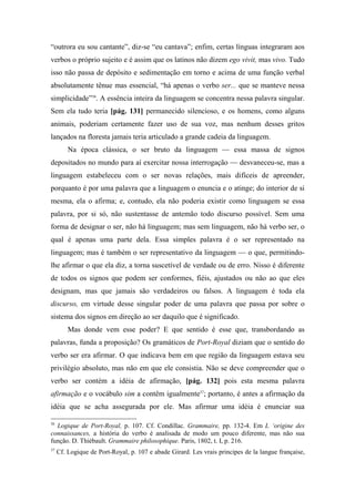 “outrora eu sou cantante”, diz-se “eu cantava”; enfim, certas línguas integraram aos
verbos o próprio sujeito e é assim que os latinos não dizem ego vivit, mas vivo. Tudo
isso não passa de depósito e sedimentação em torno e acima de uma função verbal
absolutamente tênue mas essencial, “há apenas o verbo ser... que se manteve nessa
simplicidade”36
. A essência inteira da linguagem se concentra nessa palavra singular.
Sem ela tudo teria [pág. 131] permanecido silencioso, e os homens, como alguns
animais, poderiam certamente fazer uso de sua voz, mas nenhum desses gritos
lançados na floresta jamais teria articulado a grande cadeia da linguagem.
Na época clássica, o ser bruto da linguagem — essa massa de signos
depositados no mundo para aí exercitar nossa interrogação — desvaneceu-se, mas a
linguagem estabeleceu com o ser novas relações, mais difíceis de apreender,
porquanto é por uma palavra que a linguagem o enuncia e o atinge; do interior de si
mesma, ela o afirma; e, contudo, ela não poderia existir como linguagem se essa
palavra, por si só, não sustentasse de antemão todo discurso possível. Sem uma
forma de designar o ser, não há linguagem; mas sem linguagem, não há verbo ser, o
qual é apenas uma parte dela. Essa simples palavra é o ser representado na
linguagem; mas é também o ser representativo da linguagem — o que, permitindo-
lhe afirmar o que ela diz, a torna suscetível de verdade ou de erro. Nisso é diferente
de todos os signos que podem ser conformes, fiéis, ajustados ou não ao que eles
designam, mas que jamais são verdadeiros ou falsos. A linguagem é toda ela
discurso, em virtude desse singular poder de uma palavra que passa por sobre o
sistema dos signos em direção ao ser daquilo que é significado.
Mas donde vem esse poder? E que sentido é esse que, transbordando as
palavras, funda a proposição? Os gramáticos de Port-Royal diziam que o sentido do
verbo ser era afirmar. O que indicava bem em que região da linguagem estava seu
privilégio absoluto, mas não em que ele consistia. Não se deve compreender que o
verbo ser contém a idéia de afirmação, [pág. 132] pois esta mesma palavra
afirmação e o vocábulo sim a contêm igualmente37
; portanto, é antes a afirmação da
idéia que se acha assegurada por ele. Mas afirmar uma idéia é enunciar sua
36
Logique de Port-Royal, p. 107. Cf. Condillac. Grammaire, pp. 132-4. Em L ‘origine des
connaissances, a história do verbo é analisada de modo um pouco diferente, mas não sua
função. D. Thiébault. Grammaire philosophique. Paris, 1802, t. I, p. 216.
37
Cf. Logique de Port-Royal, p. 107 e abade Girard. Les vrais principes de la langue française,
 
