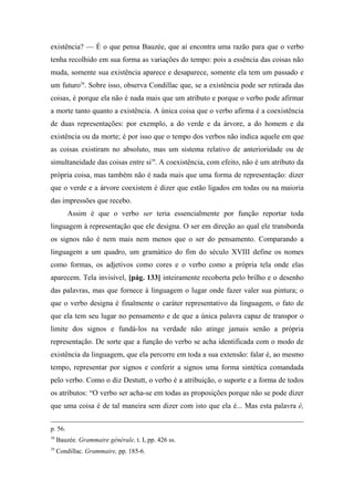 existência? — É o que pensa Bauzée, que aí encontra uma razão para que o verbo
tenha recolhido em sua forma as variações do tempo: pois a essência das coisas não
muda, somente sua existência aparece e desaparece, somente ela tem um passado e
um futuro38
. Sobre isso, observa Condillac que, se a existência pode ser retirada das
coisas, é porque ela não é nada mais que um atributo e porque o verbo pode afirmar
a morte tanto quanto a existência. A única coisa que o verbo afirma é a coexistência
de duas representações: por exemplo, a do verde e da árvore, a do homem e da
existência ou da morte; é por isso que o tempo dos verbos não indica aquele em que
as coisas existiram no absoluto, mas um sistema relativo de anterioridade ou de
simultaneidade das coisas entre si39
. A coexistência, com efeito, não é um atributo da
própria coisa, mas também não é nada mais que uma forma de representação: dizer
que o verde e a árvore coexistem é dizer que estão ligados em todas ou na maioria
das impressões que recebo.
Assim é que o verbo ser teria essencialmente por função reportar toda
linguagem à representação que ele designa. O ser em direção ao qual ele transborda
os signos não é nem mais nem menos que o ser do pensamento. Comparando a
linguagem a um quadro, um gramático do fim do século XVIII define os nomes
como formas, os adjetivos como cores e o verbo como a própria tela onde elas
aparecem. Tela invisível, [pág. 133] inteiramente recoberta pelo brilho e o desenho
das palavras, mas que fornece à linguagem o lugar onde fazer valer sua pintura; o
que o verbo designa é finalmente o caráter representativo da linguagem, o fato de
que ela tem seu lugar no pensamento e de que a única palavra capaz de transpor o
limite dos signos e fundá-los na verdade não atinge jamais senão a própria
representação. De sorte que a função do verbo se acha identificada com o modo de
existência da linguagem, que ela percorre em toda a sua extensão: falar é, ao mesmo
tempo, representar por signos e conferir a signos uma forma sintética comandada
pelo verbo. Como o diz Destutt, o verbo é a atribuição, o suporte e a forma de todos
os atributos: “O verbo ser acha-se em todas as proposições porque não se pode dizer
que uma coisa é de tal maneira sem dizer com isto que ela é... Mas esta palavra é,
p. 56.
38
Bauzée. Grammaire générale, t. I, pp. 426 ss.
39
Condillac. Grammaire, pp. 185-6.
 