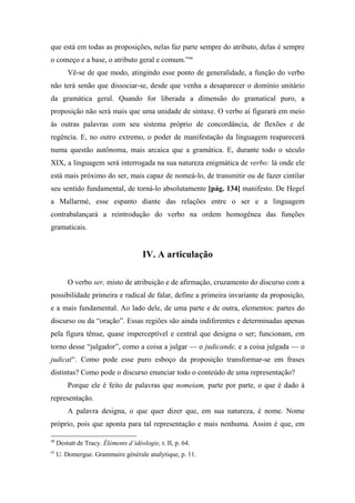 que está em todas as proposições, nelas faz parte sempre do atributo, delas é sempre
o começo e a base, o atributo geral e comum.”40
Vê-se de que modo, atingindo esse ponto de generalidade, a função do verbo
não terá senão que dissociar-se, desde que venha a desaparecer o domínio unitário
da gramática geral. Quando for liberada a dimensão do gramatical puro, a
proposição não será mais que uma unidade de sintaxe. O verbo aí figurará em meio
às outras palavras com seu sistema próprio de concordância, de flexões e de
regência. E, no outro extremo, o poder de manifestação da linguagem reaparecerá
numa questão autônoma, mais arcaica que a gramática. E, durante todo o século
XIX, a linguagem será interrogada na sua natureza enigmática de verbo: lá onde ele
está mais próximo do ser, mais capaz de nomeá-lo, de transmitir ou de fazer cintilar
seu sentido fundamental, de torná-lo absolutamente [pág. 134] manifesto. De Hegel
a Mallarmé, esse espanto diante das relações entre o ser e a linguagem
contrabalançará a reintrodução do verbo na ordem homogênea das funções
gramaticais.
IV. A articulação
O verbo ser, misto de atribuição e de afirmação, cruzamento do discurso com a
possibilidade primeira e radical de falar, define a primeira invariante da proposição,
e a mais fundamental. Ao lado dele, de uma parte e de outra, elementos: partes do
discurso ou da “oração”. Essas regiões são ainda indiferentes e determinadas apenas
pela figura tênue, quase imperceptível e central que designa o ser; funcionam, em
torno desse “julgador”, como a coisa a julgar — o judicande, e a coisa julgada — o
judicat41
. Como pode esse puro esboço da proposição transformar-se em frases
distintas? Como pode o discurso enunciar todo o conteúdo de uma representação?
Porque ele é feito de palavras que nomeiam, parte por parte, o que é dado à
representação.
A palavra designa, o que quer dizer que, em sua natureza, é nome. Nome
próprio, pois que aponta para tal representação e mais nenhuma. Assim é que, em
40
Destutt de Tracy. Éléments d’idéologie, t. II, p. 64.
41
U. Domergue. Grammaire générale analytique, p. 11.
 
