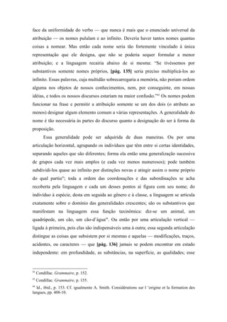 face da uniformidade do verbo — que nunca é mais que o enunciado universal da
atribuição — os nomes pululam e ao infinito. Deveria haver tantos nomes quantas
coisas a nomear. Mas então cada nome seria tão fortemente vinculado à única
representação que ele designa, que não se poderia sequer formular a menor
atribuição; e a linguagem recairia abaixo de si mesma: “Se tivéssemos por
substantivos somente nomes próprios, [pág. 135] seria preciso multiplicá-los ao
infinito. Essas palavras, cuja multidão sobrecarregaria a memória, não poriam ordem
alguma nos objetos de nossos conhecimentos, nem, por conseguinte, em nossas
idéias, e todos os nossos discursos estariam na maior confusão.”42
Os nomes podem
funcionar na frase e permitir a atribuição somente se um dos dois (o atributo ao
menos) designar algum elemento comum a várias representações. A generalidade do
nome é tão necessária às partes do discurso quanto a designação do ser à forma da
proposição.
Essa generalidade pode ser adquirida de duas maneiras. Ou por uma
articulação horizontal, agrupando os indivíduos que têm entre si certas identidades,
separando aqueles que são diferentes; forma ela então uma generalização sucessiva
de grupos cada vez mais amplos (e cada vez menos numerosos); pode também
subdividi-los quase ao infinito por distinções novas e atingir assim o nome próprio
do qual partiu43
; toda a ordem das coordenações e das subordinações se acha
recoberta pela linguagem e cada um desses pontos aí figura com seu nome; do
indivíduo à espécie, desta em seguida ao gênero e à classe, a linguagem se articula
exatamente sobre o domínio das generalidades crescentes; são os substantivos que
manifestam na linguagem essa função taxinômica: diz-se um animal, um
quadrúpede, um cão, um cão-d’água44
. Ou então por uma articulação vertical —
ligada à primeira, pois elas são indispensáveis uma à outra; essa segunda articulação
distingue as coisas que subsistem por si mesmas e aquelas — modificações, traços,
acidentes, ou caracteres — que [pág. 136] jamais se podem encontrar em estado
independente: em profundidade, as substâncias, na superfície, as qualidades; esse
42
Condillac. Grammaire, p. 152.
43
Condillac. Grammaire, p. 155.
44
Id., ibid., p. 153. Cf. igualmente A. Smith. Considérations sur l ‘origine et la formation des
langues, pp. 408-10.
 