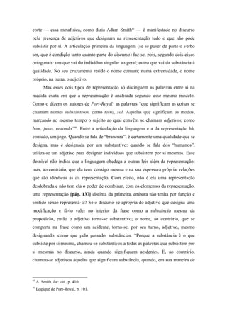 corte — essa metafísica, como dizia Adam Smith45
— é manifestado no discurso
pela presença de adjetivos que designam na representação tudo o que não pode
subsistir por si. A articulação primeira da linguagem (se se puser de parte o verbo
ser, que é condição tanto quanto parte do discurso) faz-se, pois, segundo dois eixos
ortogonais: um que vai do indivíduo singular ao geral; outro que vai da substância à
qualidade. No seu cruzamento reside o nome comum; numa extremidade, o nome
próprio, na outra, o adjetivo.
Mas esses dois tipos de representação só distinguem as palavras entre si na
medida exata em que a representação é analisada segundo esse mesmo modelo.
Como o dizem os autores de Port-Royal: as palavras “que significam as coisas se
chamam nomes substantivos, como terra, sol. Aquelas que significam os modos,
marcando ao mesmo tempo o sujeito ao qual convêm se chamam adjetivos, como
bom, justo, redondo”46
. Entre a articulação da linguagem e a da representação há,
contudo, um jogo. Quando se fala de “brancura”, é certamente uma qualidade que se
designa, mas é designada por um substantivo: quando se fala dos “humanos”,
utiliza-se um adjetivo para designar indivíduos que subsistem por si mesmos. Esse
desnível não indica que a linguagem obedeça a outras leis além da representação:
mas, ao contrário, que ela tem, consigo mesma e na sua espessura própria, relações
que são idênticas às da representação. Com efeito, não é ela uma representação
desdobrada e não tem ela o poder de combinar, com os elementos da representação,
uma representação [pág. 137] distinta da primeira, embora não tenha por função e
sentido senão representá-la? Se o discurso se apropria do adjetivo que designa uma
modificação e fá-lo valer no interior da frase como a substância mesma da
proposição, então o adjetivo torna-se substantivo; o nome, ao contrário, que se
comporta na frase como um acidente, torna-se, por seu turno, adjetivo, mesmo
designando, como que pelo passado, substâncias. “Porque a substância é o que
subsiste por si mesmo, chamou-se substantivos a todas as palavras que subsistem por
si mesmas no discurso, ainda quando signifiquem acidentes. E, ao contrário,
chamou-se adjetivos àquelas que significam substância, quando, em sua maneira de
45
A. Smith, loc. cit., p. 410.
46
Logique de Port-Royal, p. 101.
 