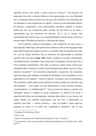 significar, devem estar unidas a outros nomes no discurso.”47
Os elementos da
proposição têm entre si relações idênticas às da representação; mas essa identidade
não é assegurada ponto por ponto, de sorte que toda substância seria designada por
um substantivo e todo acidente por um adjetivo. Trata-se de uma identidade global e
de natureza: a proposição é uma representação; articula-se segundo os mesmos
modos que ela; mas compete-lhe poder articular, de uma forma ou de outra, a
representação que ela transforma em discurso. Ela é, em si mesma, uma
representação que articula outra, com uma possibilidade de desnível que constitui ao
mesmo tempo a liberdade do discurso e a diferença das línguas.
Tal é a primeira camada de articulação: a mais superficial, em todo o caso, a
mais aparente. Desde logo, tudo pode tornar-se discurso. Mas numa linguagem ainda
pouco diferenciada: para religar os nomes, só se dispõe ainda da monotonia do verbo
ser e de sua função atributiva. Ora, os elementos da representação se articulam
segundo toda uma rede de [pág. 138] relações complexas (sucessão, subordinação,
conseqüência) que é necessário fazer passar para a linguagem a fim de que esta se
torne realmente representativa. Daí todas as palavras, sílabas, letras mesmo que,
circulando entre os nomes e os verbos, devem designar essas idéias a que Port-Royal
chamava “acessórias”48
; são necessárias preposições e conjunções; são necessários
signos de sintaxe que indiquem as relações de identidade ou de concordância e as de
dependência ou de regência49
: marcas de plural e de gênero, casos de declinações;
são necessárias, enfim, palavras que reportem os nomes comuns aos indivíduos que
eles designam — esses artigos ou esses demonstrativos a que Lemercier chamava
“concretizadores” ou “desabstradores”50
. Uma tal poeira de palavras constitui uma
articulação inferior à unidade do nome (substantivo ou adjetivo) tal como é
requerida pela forma nua da proposição: nenhuma delas detém, no seu íntimo e em
estado isolado, um conteúdo representativo que seja fixo e determinado; só
recobrem uma idéia — mesmo acessória — uma vez ligadas a outras palavras;
enquanto os nomes e os verbos são “significativos absolutos”, elas só têm
47
Logique de Port-Royal, pp. 59-60.
48
Ibid., p. 101.
49
Duclos. Commentaire à la “Grammaire de Port-Royal”. Paris, 1754, p.213.
50
J.-B. Lemercier. Lettre sur la possibilite de faire de la grammaire un Art-Science. Paris, 1806,
pp. 63-5.
 