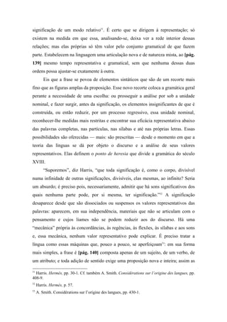 significação de um modo relativo51
. É certo que se dirigem à representação; só
existem na medida em que essa, analisando-se, deixa ver a rede interior dessas
relações; mas elas próprias só têm valor pelo conjunto gramatical de que fazem
parte. Estabelecem na linguagem uma articulação nova e de natureza mista, ao [pág.
139] mesmo tempo representativa e gramatical, sem que nenhuma dessas duas
ordens possa ajustar-se exatamente à outra.
Eis que a frase se povoa de elementos sintáticos que são de um recorte mais
fino que as figuras amplas da proposição. Esse novo recorte coloca a gramática geral
perante a necessidade de uma escolha: ou prosseguir a análise por sob a unidade
nominal, e fazer surgir, antes da significação, os elementos insignificantes de que é
construída, ou então reduzir, por um processo regressivo, essa unidade nominal,
reconhecer-lhe medidas mais restritas e encontrar sua eficácia representativa abaixo
das palavras completas, nas partículas, nas sílabas e até nas próprias letras. Essas
possibilidades são oferecidas — mais: são prescritas — desde o momento em que a
teoria das línguas se dá por objeto o discurso e a análise de seus valores
representativos. Elas definem o ponto de heresia que divide a gramática do século
XVIII.
“Suporemos”, diz Harris, “que toda significação é, como o corpo, divisível
numa infinidade de outras significações, divisíveis, elas mesmas, ao infinito? Seria
um absurdo; é preciso pois, necessariamente, admitir que há sons significativos dos
quais nenhuma parte pode, por si mesma, ter significação.”52
A significação
desaparece desde que são dissociados ou suspensos os valores representativos das
palavras: aparecem, em sua independência, materiais que não se articulam com o
pensamento e cujos liames não se podem reduzir aos do discurso. Há uma
“mecânica” própria às concordâncias, às regências, às flexões, às sílabas e aos sons
e, essa mecânica, nenhum valor representativo pode explicar. É preciso tratar a
língua como essas máquinas que, pouco a pouco, se aperfeiçoam53
: em sua forma
mais simples, a frase é [pág. 140] composta apenas de um sujeito, de um verbo, de
um atributo; e toda adição de sentido exige uma proposição nova e inteira; assim as
51
Harris. Hermès, pp. 30-1. Cf. também A. Smith. Considérations sur l’origine des langues, pp.
408-9.
52
Harris. Hermès, p. 57.
53
A. Smith. Considérations sur l’origine des langues, pp. 430-1.
 