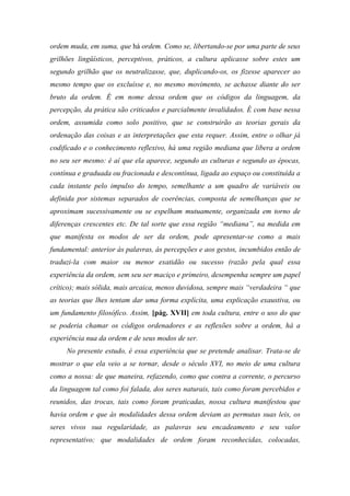 ordem muda, em suma, que há ordem. Como se, libertando-se por uma parte de seus
grilhões lingüísticos, perceptivos, práticos, a cultura aplicasse sobre estes um
segundo grilhão que os neutralizasse, que, duplicando-os, os fizesse aparecer ao
mesmo tempo que os excluísse e, no mesmo movimento, se achasse diante do ser
bruto da ordem. É em nome dessa ordem que os códigos da linguagem, da
percepção, da prática são criticados e parcialmente invalidados. É com base nessa
ordem, assumida como solo positivo, que se construirão as teorias gerais da
ordenação das coisas e as interpretações que esta requer. Assim, entre o olhar já
codificado e o conhecimento reflexivo, há uma região mediana que libera a ordem
no seu ser mesmo: é aí que ela aparece, segundo as culturas e segundo as épocas,
contínua e graduada ou fracionada e descontínua, ligada ao espaço ou constituída a
cada instante pelo impulso do tempo, semelhante a um quadro de variáveis ou
definida por sistemas separados de coerências, composta de semelhanças que se
aproximam sucessivamente ou se espelham mutuamente, organizada em torno de
diferenças crescentes etc. De tal sorte que essa região “mediana”, na medida em
que manifesta os modos de ser da ordem, pode apresentar-se como a mais
fundamental: anterior às palavras, às percepções e aos gestos, incumbidos então de
traduzi-la com maior ou menor exatidão ou sucesso (razão pela qual essa
experiência da ordem, sem seu ser maciço e primeiro, desempenha sempre um papel
crítico); mais sólida, mais arcaica, menos duvidosa, sempre mais “verdadeira “ que
as teorias que lhes tentam dar uma forma explícita, uma explicação exaustiva, ou
um fundamento filosófico. Assim, [pág. XVII] em toda cultura, entre o uso do que
se poderia chamar os códigos ordenadores e as reflexões sobre a ordem, há a
experiência nua da ordem e de seus modos de ser.
No presente estudo, é essa experiência que se pretende analisar. Trata-se de
mostrar o que ela veio a se tornar, desde o século XVI, no meio de uma cultura
como a nossa: de que maneira, refazendo, como que contra a corrente, o percurso
da linguagem tal como foi falada, dos seres naturais, tais como foram percebidos e
reunidos, das trocas, tais como foram praticadas, nossa cultura manifestou que
havia ordem e que às modalidades dessa ordem deviam as permutas suas leis, os
seres vivos sua regularidade, as palavras seu encadeamento e seu valor
representativo; que modalidades de ordem foram reconhecidas, colocadas,
 