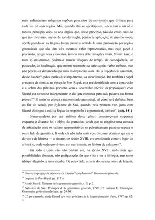 mais rudimentares máquinas supõem princípios de movimento que diferem para
cada um de seus órgãos. Mas, quando elas se aperfeiçoam, submetem a um só e
mesmo princípio todos os seus órgãos que, desse princípio, não são então mais do
que intermediários, meios de transformação, pontos de aplicação; do mesmo modo,
aperfeiçoando-se, as línguas fazem passar o sentido de uma proposição por órgãos
gramaticais que não têm, eles mesmos, valor representativo, mas cujo papel é
precisá-lo, religar seus elementos, indicar suas determinações atuais. Numa frase, e
num só movimento, podem-se marcar relações de tempo, de conseqüência, de
possessão, de localização, que entram realmente na série sujeito-verbo-atributo, mas
não podem ser demarcadas por uma distinção tão vasta. Daí a importância assumida,
desde Bauzée54
, pelas teorias do complemento, da subordinação. Daí também o papel
crescente da sintaxe; na época de Port-Royal, esta era identificada com a construção
e a ordem das palavras, portanto, com o desenrolar interior da proposição55
; com
Sicard, ela tornou-se independente: é ela “que comanda para cada palavra sua forma
própria”56
. E assim se esboça a autonomia do gramatical, tal como será definida, bem
no fim do século, por Sylvestre de Saci, quando, pela primeira vez, junto com
Sicard, distingue a análise lógica da proposição e a gramatical, da frase57
. [pág. 141]
Compreende-se por que análises desse gênero permaneceram suspensas
enquanto o discurso foi o objeto da gramática; desde que se atingisse uma camada
de articulação onde os valores representativos se pulverizassem, passava-se para o
outro lado da gramática, lá onde ela não tinha mais controle, num domínio que era o
do uso e da história — a sintaxe, no século XVIII, era considerada como o lugar do
arbitrário, onde se desenvolviam, em sua fantasia, os hábitos de cada povo58
.
Em todo o caso, elas não podiam ser, no século XVIII, nada mais que
possibilidades abstratas, não prefigurações do que viria a ser a filologia, mas ramo
não-privilegiado de uma escolha. De outro lado, a partir do mesmo ponto de heresia,
54
Bauzée emprega pela primeira vez o termo “complemento”. Grammaire générale.
55
Logique de Port-Royal, pp. 117 ss.
56
Abade Sicard. Éléments de la grammaire générale, t. II, p. 2.
57
Sylvestre de Saci. Príncipes de la grammaire générale, 1799. Cf. também U. Domergue.
Grammaire générale analytique, pp. 29-30.
58
Cf. por exemplo, abade Girard. Les vrais príncipes de la langue française. Paris, 1747, pp. 82-
3.
 