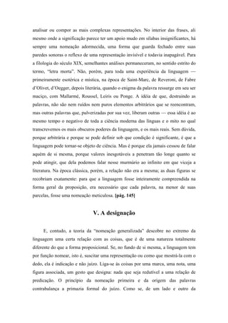 analisar ou compor as mais complexas representações. No interior das frases, ali
mesmo onde a significação parece ter um apoio mudo em sílabas insignificantes, há
sempre uma nomeação adormecida, uma forma que guarda fechado entre suas
paredes sonoras o reflexo de uma representação invisível e todavia inapagável. Para
a filologia do século XIX, semelhantes análises permaneceram, no sentido estrito do
termo, “letra morta”. Não, porém, para toda uma experiência da linguagem —
primeiramente esotérica e mística, na época de Saint-Marc, de Reveroni, de Fabre
d’Olivet, d’Oegger, depois literária, quando o enigma da palavra ressurge em seu ser
maciço, com Mallarmé, Roussel, Leiris ou Ponge. A idéia de que, destruindo as
palavras, não são nem ruídos nem puros elementos arbitrários que se reencontram,
mas outras palavras que, pulverizadas por sua vez, liberam outras — essa idéia é ao
mesmo tempo o negativo de toda a ciência moderna das línguas e o mito no qual
transcrevemos os mais obscuros poderes da linguagem, e os mais reais. Sem dúvida,
porque arbitrária e porque se pode definir sob que condição é significante, é que a
linguagem pode tornar-se objeto de ciência. Mas é porque ela jamais cessou de falar
aquém de si mesma, porque valores inesgotáveis a penetram tão longe quanto se
pode atingir, que dela podemos falar nesse murmúrio ao infinito em que viceja a
literatura. Na época clássica, porém, a relação não era a mesma; as duas figuras se
recobriam exatamente: para que a linguagem fosse inteiramente compreendida na
forma geral da proposição, era necessário que cada palavra, na menor de suas
parcelas, fosse uma nomeação meticulosa. [pág. 145]
V. A designação
E, contudo, a teoria da “nomeação generalizada” descobre no extremo da
linguagem uma certa relação com as coisas, que é de uma natureza totalmente
diferente do que a forma proposicional. Se, no fundo de si mesma, a linguagem tem
por função nomear, isto é, suscitar uma representação ou como que mostrá-la com o
dedo, ela é indicação e não juízo. Liga-se às coisas por uma marca, uma nota, uma
figura associada, um gesto que designa: nada que seja redutível a uma relação de
predicação. O princípio da nomeação primeira e da origem das palavras
contrabalança a primazia formal do juízo. Como se, de um lado e outro da
 