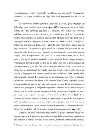 propósito perante o outro e em direção a um objeto, pura interjeição68
. Com esse uso
combinado do signo (expressão já), algo como uma linguagem está em via de
nascer.
Vê-se, por essas análises comuns a Condillac e a Destutt, que a linguagem de
ação religa bem, mediante uma gênese, [pág. 147] a linguagem à natureza. Mais,
porém, para dela separá-la que para aí a enraizar. Para marcar sua diferença
indelével para com o grito e fundar o que constitui seu artifício. Enquanto for
simples prolongamento do corpo, a ação não tem nenhum poder para falar: não é
linguagem. Torna-se linguagem, mas ao cabo de operações definidas e complexas:
notação de uma analogia de relações (o grito do outro é em relação àquilo que ele
experimenta — a incógnita — o que o meu é em relação ao meu apetite ou ao meu
susto); inversão do tempo e uso voluntário do signo antes da representação que ele
designa (antes de experimentar uma sensação de fome bastante forte para me fazer
gritar, emito o grito que lhe é associado); enfim, propósito de fazer nascer no outro a
representação correspondente ao grito ou ao gesto (mas com a particularidade de
que, emitindo um grito, não faço nascer nem pretendo fazer nascer a sensação da
fome, mas a representação da relação entre esse signo e meu próprio desejo de
comer). A linguagem só é possível com base nessa imbricação. Não repousa sobre
um movimento natural de compreensão ou de expressão, mas sobre as relações
reversíveis e analisáveis dos signos e das representações. Não há linguagem quando
a representação se exterioriza, mas sim, quando de uma forma combinada, ela
destaca de si um signo e se faz por ele representar. Portanto, não é a título de sujeito
falante, nem do interior de uma linguagem já feita, que o homem descobre em torno
de si signos, que seriam como outras tantas palavras mudas a serem decifradas e
tornadas novamente audíveis; é porque a representação se provê de signos que as
palavras podem nascer e com elas toda uma linguagem que é tão-somente a
organização ulterior de signos sonoros. Apesar do seu nome, a “linguagem de ação”
faz surgir a irredutível rede de signo que separa a linguagem da ação. [pág. 148]
Com isso, ela funda na natureza o seu artifício. É que os elementos de que essa
linguagem de ação é composta (sons, gestos, trejeitos) são propostos sucessivamente
pela natureza e contudo não têm, na sua maioria, nenhuma identidade de conteúdo
68
Todas as partes do discurso não seriam então mais que os fragmentos decompostos e
 