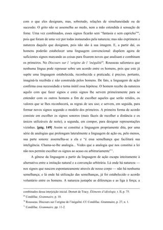 com o que eles designam, mas, sobretudo, relações de simultaneidade ou de
sucessão. O grito não se assemelha ao medo, nem a mão estendida à sensação de
fome. Uma vez combinados, esses signos ficarão sem “fantasia e sem capricho”69
,
pois que foram de uma vez por todas instaurados pela natureza; mas não exprimem a
natureza daquilo que designam, pois não são à sua imagem. E, a partir daí, os
homens poderão estabelecer uma linguagem convencional: dispõem agora de
suficientes signos marcando as coisas para fixarem novos que analisam e combinam
os primeiros. No Discours sur l ‘origine de l ‘inégalité70
, Rousseau salientava que
nenhuma língua pode repousar sobre um acordo entre os homens, pois que este já
supõe uma linguagem estabelecida, reconhecida e praticada; é preciso, portanto,
imaginá-la recebida e não construída pelos homens. De fato, a linguagem de ação
confirma essa necessidade e torna inútil essa hipótese. O homem recebe da natureza
aquilo com que fazer signos e estes signos lhe servem primeiramente para se
entender com os outros homens a fim de escolher aqueles que serão retidos, os
valores que se lhes reconhecerá, as regras de seu uso; e servem, em seguida, para
formar novos signos segundo o modelo dos primeiros. A primeira forma de acordo
consiste em escolher os signos sonoros (mais fáceis de recolher a distância e os
únicos utilizáveis de noite), a segunda, em compor, para designar representações
vizinhas. [pág. 149] Assim se constitui a linguagem propriamente dita, por uma
série de analogias que prolongam lateralmente a linguagem de ação ou, pelo menos,
sua parte sonora: assemelha-se a ela e “é essa semelhança que facilitará sua
inteligência. Chama-se-lhe analogia... Vedes que a analogia que nos constitui a lei
não nos permite escolher os signos ao acaso ou arbitrariamente”71
.
A gênese da linguagem a partir da linguagem de ação escapa inteiramente à
alternativa entre a imitação natural e a convenção arbitrária. Lá onde há natureza —
nos signos que nascem espontaneamente através de nosso corpo — não há nenhuma
semelhança; e lá onde há utilização das semelhanças, já foi estabelecido o acordo
voluntário entre os homens. A natureza justapõe as diferenças e as liga à força; a
combinados dessa interjeição inicial. Destutt de Tracy. Éléments d’idéologie, t. II, p. 75.
69
Condillac. Grammaire, p. 10.
70
Rousseau. Discours sur l’origine de l’inégalité. Cf. Condillac. Grammaire, p. 27, n. 1.
71
Condillac. Grammaire, pp. 11-2.
 