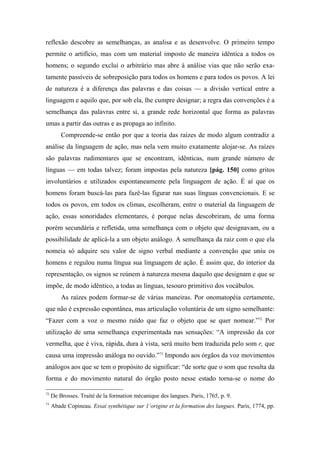 reflexão descobre as semelhanças, as analisa e as desenvolve. O primeiro tempo
permite o artifício, mas com um material imposto de maneira idêntica a todos os
homens; o segundo exclui o arbitrário mas abre à análise vias que não serão exa-
tamente passíveis de sobreposição para todos os homens e para todos os povos. A lei
de natureza é a diferença das palavras e das coisas — a divisão vertical entre a
linguagem e aquilo que, por sob ela, lhe cumpre designar; a regra das convenções é a
semelhança das palavras entre si, a grande rede horizontal que forma as palavras
umas a partir das outras e as propaga ao infinito.
Compreende-se então por que a teoria das raízes de modo algum contradiz a
análise da linguagem de ação, mas nela vem muito exatamente alojar-se. As raízes
são palavras rudimentares que se encontram, idênticas, num grande número de
línguas — em todas talvez; foram impostas pela natureza [pág. 150] como gritos
involuntários e utilizados espontaneamente pela linguagem de ação. É aí que os
homens foram buscá-las para fazê-las figurar nas suas línguas convencionais. E se
todos os povos, em todos os climas, escolheram, entre o material da linguagem de
ação, essas sonoridades elementares, é porque nelas descobriram, de uma forma
porém secundária e refletida, uma semelhança com o objeto que designavam, ou a
possibilidade de aplicá-la a um objeto análogo. A semelhança da raiz com o que ela
nomeia só adquire seu valor de signo verbal mediante a convenção que uniu os
homens e regulou numa língua sua linguagem de ação. É assim que, do interior da
representação, os signos se reúnem à natureza mesma daquilo que designam e que se
impõe, de modo idêntico, a todas as línguas, tesouro primitivo dos vocábulos.
As raízes podem formar-se de várias maneiras. Por onomatopéia certamente,
que não é expressão espontânea, mas articulação voluntária de um signo semelhante:
“Fazer com a voz o mesmo ruído que faz o objeto que se quer nomear.”72
Por
utilização de uma semelhança experimentada nas sensações: “A impressão da cor
vermelha, que é viva, rápida, dura à vista, será muito bem traduzida pelo som r, que
causa uma impressão análoga no ouvido.”73
Impondo aos órgãos da voz movimentos
análogos aos que se tem o propósito de significar: “de sorte que o som que resulta da
forma e do movimento natural do órgão posto nesse estado torna-se o nome do
72
De Brosses. Traité de la formation mécanique des langues. Paris, 1765, p. 9.
73
Abade Copineau. Essai synthétique sur 1’origine et la formation des langues. Paris, 1774, pp.
 