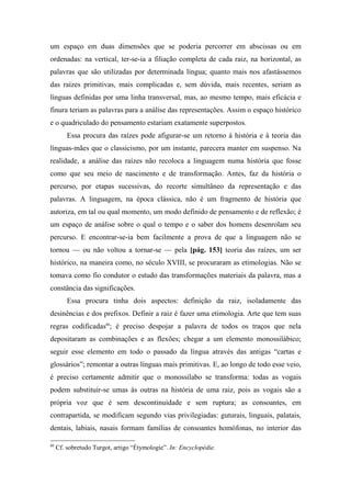 um espaço em duas dimensões que se poderia percorrer em abscissas ou em
ordenadas: na vertical, ter-se-ia a filiação completa de cada raiz, na horizontal, as
palavras que são utilizadas por determinada língua; quanto mais nos afastássemos
das raízes primitivas, mais complicadas e, sem dúvida, mais recentes, seriam as
línguas definidas por uma linha transversal, mas, ao mesmo tempo, mais eficácia e
finura teriam as palavras para a análise das representações. Assim o espaço histórico
e o quadriculado do pensamento estariam exatamente superpostos.
Essa procura das raízes pode afigurar-se um retorno à história e à teoria das
línguas-mães que o classicismo, por um instante, parecera manter em suspenso. Na
realidade, a análise das raízes não recoloca a linguagem numa história que fosse
como que seu meio de nascimento e de transformação. Antes, faz da história o
percurso, por etapas sucessivas, do recorte simultâneo da representação e das
palavras. A linguagem, na época clássica, não é um fragmento de história que
autoriza, em tal ou qual momento, um modo definido de pensamento e de reflexão; é
um espaço de análise sobre o qual o tempo e o saber dos homens desenrolam seu
percurso. E encontrar-se-ia bem facilmente a prova de que a linguagem não se
tornou — ou não voltou a tornar-se — pela [pág. 153] teoria das raízes, um ser
histórico, na maneira como, no século XVIII, se procuraram as etimologias. Não se
tomava como fio condutor o estudo das transformações materiais da palavra, mas a
constância das significações.
Essa procura tinha dois aspectos: definição da raiz, isoladamente das
desinências e dos prefixos. Definir a raiz é fazer uma etimologia. Arte que tem suas
regras codificadas80
; é preciso despojar a palavra de todos os traços que nela
depositaram as combinações e as flexões; chegar a um elemento monossilábico;
seguir esse elemento em todo o passado da língua através das antigas “cartas e
glossários”; remontar a outras línguas mais primitivas. E, ao longo de todo esse veio,
é preciso certamente admitir que o monossílabo se transforma: todas as vogais
podem substituir-se umas às outras na história de uma raiz, pois as vogais são a
própria voz que é sem descontinuidade e sem ruptura; as consoantes, em
contrapartida, se modificam segundo vias privilegiadas: guturais, linguais, palatais,
dentais, labiais, nasais formam famílias de consoantes homófonas, no interior das
80
Cf. sobretudo Turgot, artigo “Étymologie”. In: Encyclopédie.
 