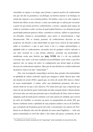 vinculadas ao espaço e ao tempo, para formar o suporte positivo de conhecimento
tais que vão dar na gramática e na filologia, na história natural e na biologia, no
estudo das riquezas e na economia política. Tal análise, como se vê, não compete à
história das idéias ou das ciências: é antes um estudo que se esforça por encontrar
a partir de que foram possíveis conhecimentos e teorias; segundo qual espaço de
ordem se constituiu o saber; na base de qual a priori histórico e no elemento de qual
positividade puderam aparecer idéias, constituir-se ciências, refletir-se experiências
em filosofias, formar-se racionalidades, para talvez se desarticularem e logo
desvanecerem. Não se tratará, portanto, de conhecimentos descritos no seu
progresso em direção a uma objetividade na qual nossa ciência de hoje pudesse
enfim se reconhecer; o que se quer trazer à luz é o campo epistemológico, a
epistémê onde os conhecimentos, encarados fora de qualquer critério referente a
seu valor racional ou a suas formas objetivas, enraízam sua positividade e
manifestam assim uma história que [pág. XVIII] não é a de sua perfeição
crescente, mas, antes, a de suas condições de possibilidade; neste relato, o que deve
aparecer são, no espaço do saber, as configurações que deram lugar às formas
diversas do conhecimento empírico. Mais que de uma história no sentido tradicional
da palavra, trata-se de uma “arqueologia”1
.
Ora, esta investigação arqueológica mostrou duas grandes descontinuidades
na epistémê da cultura ocidental: aquela que inaugura a idade clássica (por volta
dos meados do século XVII) e aquela que, no início do século XIX, marca o limiar
de nossa modernidade. A ordem, sobre cujo fundamento pensamos, não tem o
mesmo modo de ser que a dos clássicos. Por muito forte que seja a impressão que
temos de um movimento quase ininterrupto da ratio européia desde o Renascimento
até nossos dias, por mais que pensemos que a classificação de Lineu, mais ou menos
adaptada, pode de modo geral continuar a ter uma espécie de validade, que a teoria
do valor de Condillac se encontra em parte no marginalismo do século XIX, que
Keynes realmente sentiu a afinidade de suas próprias análises com as de Cantillon,
que o propósito da Gramática geral (tal como o encontramos nos autores de Port-
Royal ou em Bauzée) não está tão afastado de nossa atual lingüística — toda esta
quase-continuidade ao nível das idéias e dos temas não passa, certamente, de um
1
Os problemas de método suscitados por tal “arqueologia” serão examinados em uma próxima obra.
 