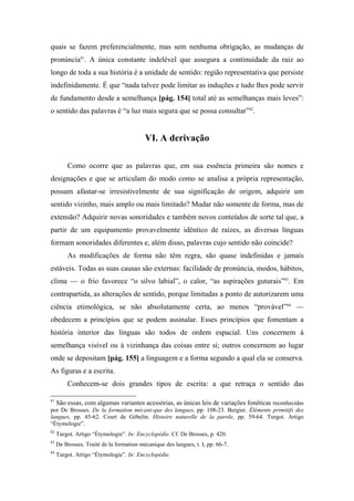 quais se fazem preferencialmente, mas sem nenhuma obrigação, as mudanças de
pronúncia81
. A única constante indelével que assegura a continuidade da raiz ao
longo de toda a sua história é a unidade de sentido: região representativa que persiste
indefinidamente. É que “nada talvez pode limitar as induções e tudo lhes pode servir
de fundamento desde a semelhança [pág. 154] total até as semelhanças mais leves”:
o sentido das palavras é “a luz mais segura que se possa consultar”82
.
VI. A derivação
Como ocorre que as palavras que, em sua essência primeira são nomes e
designações e que se articulam do modo como se analisa a própria representação,
possam afastar-se irresistivelmente de sua significação de origem, adquirir um
sentido vizinho, mais amplo ou mais limitado? Mudar não somente de forma, mas de
extensão? Adquirir novas sonoridades e também novos conteúdos de sorte tal que, a
partir de um equipamento provavelmente idêntico de raízes, as diversas línguas
formam sonoridades diferentes e, além disso, palavras cujo sentido não coincide?
As modificações de forma não têm regra, são quase indefinidas e jamais
estáveis. Todas as suas causas são externas: facilidade de pronúncia, modos, hábitos,
clima — o frio favorece “o silvo labial”, o calor, “as aspirações guturais”83
. Em
contrapartida, as alterações de sentido, porque limitadas a ponto de autorizarem uma
ciência etimológica, se não absolutamente certa, ao menos “provável”84
—
obedecem a princípios que se podem assinalar. Esses princípios que fomentam a
história interior das línguas são todos de ordem espacial. Uns concernem à
semelhança visível ou à vizinhança das coisas entre si; outros concernem ao lugar
onde se depositam [pág. 155] a linguagem e a forma segundo a qual ela se conserva.
As figuras e a escrita.
Conhecem-se dois grandes tipos de escrita: a que retraça o sentido das
81
São essas, com algumas variantes acessórias, as únicas leis de variações fonéticas reconhecidas
por De Brosses. De la formation mécani-que des langues, pp. 108-23. Bergier. Éléments primitifs des
langues, pp. 45-62. Court de Gébelin. Histoire naturelle de la parole, pp. 59-64. Turgot. Artigo
“Étymologie”.
82
Turgot. Artigo “Étymologie”. In: Encyclopédie. Cf. De Brosses, p. 420.
83
De Brosses. Traité de la formation mécanique des langues, t. I, pp. 66-7.
84
Turgot. Artigo “Étymologie”. In: Encyclopédie.
 
