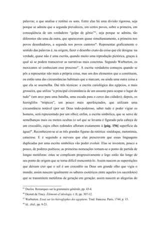 palavras; a que analisa e restitui os sons. Entre elas há uma divisão rigorosa, seja
porque se admita que a segunda prevaleceu, em certos povos, sobre a primeira, em
conseqüência de um verdadeiro “golpe de gênio”85
, seja porque se admita, tão
diferentes são uma da outra, que apareceram quase simultaneamente, a primeira nos
povos desenhadores, a segunda nos povos cantores86
. Representar graficamente o
sentido das palavras é, na origem, fazer o desenho exato da coisa que ele designa: na
verdade, quase não é uma escrita, quando muito uma reprodução pictórica, graças à
qual só se podem transcrever as narrativas mais concretas. Segundo Warburton, os
mexicanos só conheciam esse processo87
. A escrita verdadeira começou quando se
pôs a representar não mais a própria coisa, mas um dos elementos que a constituem,
ou então uma das circunstâncias habituais que a marcam, ou ainda uma outra coisa a
que ela se assemelha. Daí três técnicas: a escrita curiológica dos egípcios, a mais
grosseira, que utiliza “a principal circunstância de um assunto para ocupar o lugar de
tudo” (um arco para uma batalha, uma escada para o cerco das cidades); depois, os
hieróglifos “trópicos”, um pouco mais aperfeiçoados, que utilizam uma
circunstância notável (por ser Deus todo-poderoso, saber tudo e poder vigiar os
homens, será representado por um olho); enfim, a escrita simbólica, que se serve de
semelhanças mais ou menos ocultas (o sol que se levanta é figurado pela cabeça de
um crocodilo, cujos olhos redondos afloram exatamente à [pág. 156] superfície da
água)88
. Reconhecem-se aí as três grandes figuras da retórica: sinédoque, metonímia,
catacrese. E é seguindo a nervura que elas prescrevem que essas linguagens
duplicadas por uma escrita simbólica vão poder evoluir. Elas se investem, pouco a
pouco, de poderes poéticos; as primeiras nomeações tornam-se o ponto de partida de
longas metáforas: estas se complicam progressivamente e logo estão tão longe de
seu ponto de origem que se torna difícil reencontrá-lo. Assim nascem as superstições
que deixam crer que o sol é um crocodilo ou Deus um grande olho que vigia o
mundo; assim nascem igualmente os saberes esotéricos entre aqueles (os sacerdotes)
que se transmitem metáforas de geração em geração; assim nascem as alegorias do
85
Duclos. Remarques sur la grammaire générale, pp. 43-4.
86
Destutt de Tracy. Éléments d’idéologie, t. II, pp. 307-12.
87
Warburton. Essai sur les hiéroglyphes des egyptiens. Trad. francesa. Paris, 1744, p. 15.
88
Id., ibid., pp. 9-23.
 