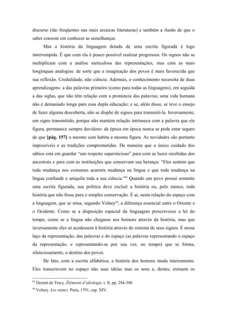 discurso (tão freqüentes nas mais arcaicas literaturas) e também a ilusão de que o
saber consiste em conhecer as semelhanças.
Mas a história da linguagem dotada de uma escrita figurada é logo
interrompida. É que com ela é pouco possível realizar progressos. Os signos não se
multiplicam com a análise meticulosa das representações, mas com as mais
longínquas analogias: de sorte que a imaginação dos povos é mais favorecida que
sua reflexão. Credulidade, não ciência. Ademais, o conhecimento necessita de duas
aprendizagens: a das palavras primeiro (como para todas as linguagens), em seguida
a das siglas, que não têm relação com a pronúncia das palavras; uma vida humana
não é demasiado longa para essa dupla educação; e se, além disso, se teve o ensejo
de fazer alguma descoberta, não se dispõe de signos para transmiti-la. Inversamente,
um signo transmitido, porque não mantém relação intrínseca com a palavra que ele
figura, permanece sempre duvidoso: de época em época nunca se pode estar seguro
de que [pág. 157] o mesmo som habita a mesma figura. As novidades são portanto
impossíveis e as tradições comprometidas. De maneira que o único cuidado dos
sábios está em guardar “um respeito supersticioso” para com as luzes recebidas dos
ancestrais e para com as instituições que conservam sua herança: “Eles sentem que
toda mudança nos costumes acarreta mudança na língua e que toda mudança na
língua confunde e aniquila toda a sua ciência.”89
Quando um povo possui somente
uma escrita figurada, sua política deve excluir a história ou, pelo menos, toda
história que não fosse pura e simples conservação. É aí, nesta relação do espaço com
a linguagem, que se situa, segundo Volney90
, a diferença essencial entre o Oriente e
o Ocidente. Como se a disposição espacial da linguagem prescrevesse a lei do
tempo; como se a língua não chegasse aos homens através da história, mas que
inversamente eles só acedessem à história através do sistema de seus signos. É nesse
laço da representação, das palavras e do espaço (as palavras representando o espaço
da representação, e representando-se por sua vez, no tempo) que se forma,
silenciosamente, o destino dos povos.
De fato, com a escrita alfabética, a história dos homens muda inteiramente.
Eles transcrevem no espaço não suas idéias mas os sons e, destes, extraem os
89
Destutt de Tracy. Éléments d’idéologie, t. II, pp. 284-300.
90
Volney. Les ruines. Paris, 1791, cap. XIV.
 