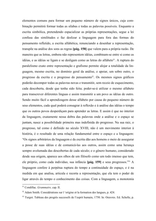 elementos comuns para formar um pequeno número de signos únicos, cuja com-
binação permitirá formar todas as sílabas e todas as palavras possíveis. Enquanto a
escrita simbólica, pretendendo espacializar as próprias representações, segue a lei
confusa das similitudes e faz deslizar a linguagem para fora das formas do
pensamento refletido, a escrita alfabética, renunciando a desenhar a representação,
transpõe na análise dos sons as regras [pág. 158] que valem para a própria razão. De
maneira que as letras, embora não representem idéias, combinam-se entre si como as
idéias, e as idéias se ligam e se desligam como as letras do alfabeto91
. A ruptura do
paralelismo exato entre representação e grafismo permite alojar a totalidade da lin-
guagem, mesmo escrita, no domínio geral da análise, e apoiar, um sobre outro, o
progresso da escrita e o progresso do pensamento92
. Os mesmos signos gráficos
poderão decompor todas as palavras novas e transmitir, sem receio de esquecimento,
cada descoberta, desde que tenha sido feita; poder-se-á utilizar o mesmo alfabeto
para transcrever diferentes línguas e assim transmitir a um povo as idéias de outro.
Sendo muito fácil a aprendizagem desse alfabeto por causa do pequeno número de
seus elementos, cada qual poderá consagrar à reflexão e à análise das idéias o tempo
que os outros povos desperdiçam para aprender as letras. E assim é que no interior
da linguagem, exatamente nessa dobra das palavras onde a análise e o espaço se
juntam, nasce a possibilidade primeira mas indefinida do progresso. Na sua raiz, o
progresso, tal como é definido no século XVIII, não é um movimento interior à
história, é o resultado de uma relação fundamental entre o espaço e a linguagem:
“Os signos arbitrários da linguagem e da escrita dão aos homens o meio de assegurar
a posse de suas idéias e de comunicá-las aos outros, assim como uma herança
sempre avolumada das descobertas de cada século; e o gênero humano, considerado
desde sua origem, aparece aos olhos de um filósofo como um todo imenso que tem,
ele próprio, como cada indivíduo, sua infância [pág. 159] e seus progressos.”93
A
linguagem confere à perpétua ruptura do tempo a continuidade do espaço, e é na
medida em que analisa, articula e recorta a representação, que ela tem o poder de
ligar através do tempo o conhecimento das coisas. Com a linguagem, a monotonia
91
Condillac. Grammaire, cap. II.
92
Adam Smith. Considérations sur l ‘origine et la formation des langues, p. 424.
93
Turgot. Tableau des progrès successifs de l’esprit humain, 1750. In: Oeuvres. Ed. Schelle, p.
 