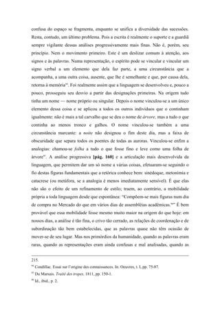 confusa do espaço se fragmenta, enquanto se unifica a diversidade das sucessões.
Resta, contudo, um último problema. Pois a escrita é realmente o suporte e a guardiã
sempre vigilante dessas análises progressivamente mais finas. Não é, porém, seu
princípio. Nem o movimento primeiro. Este é um deslizar comum à atenção, aos
signos e às palavras. Numa representação, o espírito pode se vincular e vincular um
signo verbal a um elemento que dela faz parte, a uma circunstância que a
acompanha, a uma outra coisa, ausente, que lhe é semelhante e que, por causa dela,
retorna à memória94
. Foi realmente assim que a linguagem se desenvolveu e, pouco a
pouco, prosseguiu seu desvio a partir das designações primeiras. Na origem tudo
tinha um nome — nome próprio ou singular. Depois o nome vinculou-se a um único
elemento dessa coisa e se aplicou a todos os outros indivíduos que o continham
igualmente: não é mais a tal carvalho que se deu o nome de árvore, mas a tudo o que
continha ao menos tronco e galhos. O nome vinculou-se também a uma
circunstância marcante: a noite não designou o fim deste dia, mas a faixa de
obscuridade que separa todos os poentes de todas as auroras. Vinculou-se enfim a
analogias: chamou-se folha a tudo o que fosse fino e leve como uma folha de
árvore95
. A análise progressiva [pág. 160] e a articulação mais desenvolvida da
linguagem, que permitem dar um só nome a várias coisas, efetuaram-se seguindo o
fio destas figuras fundamentais que a retórica conhece bem: sinédoque, metonímia e
catacrese (ou metáfora, se a analogia é menos imediatamente sensível). É que elas
não são o efeito de um refinamento de estilo; traem, ao contrário, a mobilidade
própria a toda linguagem desde que espontânea: “Compõem-se mais figuras num dia
de compra no Mercado do que em vários dias de assembléias acadêmicas.96
” É bem
provável que essa mobilidade fosse mesmo muito maior na origem do que hoje: em
nossos dias, a análise é tão fina, o crivo tão cerrado, as relações de coordenação e de
subordinação tão bem estabelecidas, que as palavras quase não têm ocasião de
mover-se de seu lugar. Mas nos primórdios da humanidade, quando as palavras eram
raras, quando as representações eram ainda confusas e mal analisadas, quando as
215.
94
Condillac. Essai sur l’origine des connaissances. In: Oeuvres, t. I, pp. 75-87.
95
Du Marsais. Traité des tropes, 1811, pp. 150-1.
96
Id., ibid., p. 2.
 