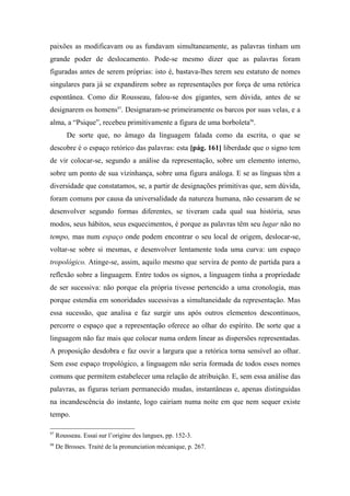 paixões as modificavam ou as fundavam simultaneamente, as palavras tinham um
grande poder de deslocamento. Pode-se mesmo dizer que as palavras foram
figuradas antes de serem próprias: isto é, bastava-lhes terem seu estatuto de nomes
singulares para já se expandirem sobre as representações por força de uma retórica
espontânea. Como diz Rousseau, falou-se dos gigantes, sem dúvida, antes de se
designarem os homens97
. Designaram-se primeiramente os barcos por suas velas, e a
alma, a “Psique”, recebeu primitivamente a figura de uma borboleta98
.
De sorte que, no âmago da linguagem falada como da escrita, o que se
descobre é o espaço retórico das palavras: esta [pág. 161] liberdade que o signo tem
de vir colocar-se, segundo a análise da representação, sobre um elemento interno,
sobre um ponto de sua vizinhança, sobre uma figura análoga. E se as línguas têm a
diversidade que constatamos, se, a partir de designações primitivas que, sem dúvida,
foram comuns por causa da universalidade da natureza humana, não cessaram de se
desenvolver segundo formas diferentes, se tiveram cada qual sua história, seus
modos, seus hábitos, seus esquecimentos, é porque as palavras têm seu lugar não no
tempo, mas num espaço onde podem encontrar o seu local de origem, deslocar-se,
voltar-se sobre si mesmas, e desenvolver lentamente toda uma curva: um espaço
tropológico. Atinge-se, assim, aquilo mesmo que servira de ponto de partida para a
reflexão sobre a linguagem. Entre todos os signos, a linguagem tinha a propriedade
de ser sucessiva: não porque ela própria tivesse pertencido a uma cronologia, mas
porque estendia em sonoridades sucessivas a simultaneidade da representação. Mas
essa sucessão, que analisa e faz surgir uns após outros elementos descontínuos,
percorre o espaço que a representação oferece ao olhar do espírito. De sorte que a
linguagem não faz mais que colocar numa ordem linear as dispersões representadas.
A proposição desdobra e faz ouvir a largura que a retórica torna sensível ao olhar.
Sem esse espaço tropológico, a linguagem não seria formada de todos esses nomes
comuns que permitem estabelecer uma relação de atribuição. E, sem essa análise das
palavras, as figuras teriam permanecido mudas, instantâneas e, apenas distinguidas
na incandescência do instante, logo cairiam numa noite em que nem sequer existe
tempo.
97
Rousseau. Essai sur l’origine des langues, pp. 152-3.
98
De Brosses. Traité de la pronunciation mécanique, p. 267.
 
