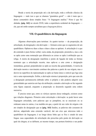 Desde a teoria da proposição até a da derivação, toda a reflexão clássica da
linguagem — tudo isso a que se chamou “gramática geral” — não é mais que o
denso comentário desta simples frase: “A linguagem analisa.” Nisto é que foi
abalada, [pág. 162] no século XVII, toda a experiência ocidental da linguagem —
ela, que até então sempre acreditara que a linguagem falava.
VII. O quadrilátero da linguagem
Algumas observações para terminar. As quatro teorias — da proposição, da
articulação, da designação e da derivação — formam como que os segmentos de um
quadrilátero. Opõem-se duas a duas e duas a duas se apóiam. A articulação é o que
dá conteúdo à pura forma verbal, vazia ainda, da proposição; preenche-a, mas a ela
se opõe como uma nomeação que diferencia as coisas se opõe à atribuição que as
religa. A teoria da designação manifesta o ponto de ligação de todas as formas
nominais que a articulação recorta; mas opõe-se a esta como a designação
instantânea, gestual, perpendicular se opõe ao recorte das generalidades. A teoria da
derivação mostra o movimento contínuo das palavras a partir de sua origem, mas o
desvio na superfície da representação se opõe ao liame único e estável que liga uma
raiz a uma representação. Enfim, a derivação retorna à proposição, pois que sem ela
a designação permaneceria dobrada sobre si própria e não poderia adquirir essa
generalidade que autoriza um laço de atribuição; contudo a derivação se faz segundo
uma figura espacial, enquanto a proposição se desenrola segundo uma ordem
sucessiva.
É preciso notar que, entre os vértices opostos desse retângulo, existem como
que relações diagonais. Primeiro entre articulação e derivação: se pode haver uma
linguagem articulada, com palavras que se justapõem, ou se encaixam ou se
ordenam umas às outras, é na medida em que, a partir de seu valor de origem e do
ato simples de designação que as [pág. 163] fundou, as palavras não cessaram de
derivar, adquirindo uma extensão variável; daí um eixo que atravessa todo o
quadrilátero da linguagem; é ao longo dessa linha que se fixa o estado de uma
língua: suas capacidades de articulação são prescritas pelo ponto de derivação ao
qual ela chegou; aí se definem, ao mesmo tempo, sua postura histórica e seu poder
 