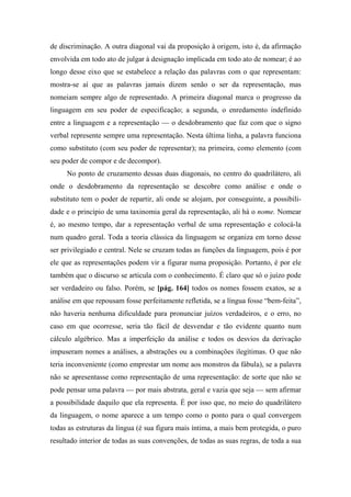 de discriminação. A outra diagonal vai da proposição à origem, isto é, da afirmação
envolvida em todo ato de julgar à designação implicada em todo ato de nomear; é ao
longo desse eixo que se estabelece a relação das palavras com o que representam:
mostra-se aí que as palavras jamais dizem senão o ser da representação, mas
nomeiam sempre algo de representado. A primeira diagonal marca o progresso da
linguagem em seu poder de especificação; a segunda, o enredamento indefinido
entre a linguagem e a representação — o desdobramento que faz com que o signo
verbal represente sempre uma representação. Nesta última linha, a palavra funciona
como substituto (com seu poder de representar); na primeira, como elemento (com
seu poder de compor e de decompor).
No ponto de cruzamento dessas duas diagonais, no centro do quadrilátero, ali
onde o desdobramento da representação se descobre como análise e onde o
substituto tem o poder de repartir, ali onde se alojam, por conseguinte, a possibili-
dade e o princípio de uma taxinomia geral da representação, ali há o nome. Nomear
é, ao mesmo tempo, dar a representação verbal de uma representação e colocá-la
num quadro geral. Toda a teoria clássica da linguagem se organiza em torno desse
ser privilegiado e central. Nele se cruzam todas as funções da linguagem, pois é por
ele que as representações podem vir a figurar numa proposição. Portanto, é por ele
também que o discurso se articula com o conhecimento. É claro que só o juízo pode
ser verdadeiro ou falso. Porém, se [pág. 164] todos os nomes fossem exatos, se a
análise em que repousam fosse perfeitamente refletida, se a língua fosse “bem-feita”,
não haveria nenhuma dificuldade para pronunciar juízos verdadeiros, e o erro, no
caso em que ocorresse, seria tão fácil de desvendar e tão evidente quanto num
cálculo algébrico. Mas a imperfeição da análise e todos os desvios da derivação
impuseram nomes a análises, a abstrações ou a combinações ilegítimas. O que não
teria inconveniente (como emprestar um nome aos monstros da fábula), se a palavra
não se apresentasse como representação de uma representação: de sorte que não se
pode pensar uma palavra — por mais abstrata, geral e vazia que seja — sem afirmar
a possibilidade daquilo que ela representa. É por isso que, no meio do quadrilátero
da linguagem, o nome aparece a um tempo como o ponto para o qual convergem
todas as estruturas da língua (é sua figura mais íntima, a mais bem protegida, o puro
resultado interior de todas as suas convenções, de todas as suas regras, de toda a sua
 