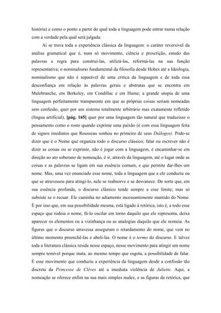 história) e como o ponto a partir do qual toda a linguagem pode entrar numa relação
com a verdade pela qual será julgada.
Aí se trava toda a experiência clássica da linguagem: o caráter reversível da
análise gramatical que é, num só movimento, ciência e prescrição, estudo das
palavras e regra para construí-las, utilizá-las, reformá-las na sua função
representativa; o nominalismo fundamental da filosofia desde Hobes até a Ideologia,
nominalismo que não é separável de uma crítica da linguagem e de toda essa
desconfiança em relação às palavras gerais e abstratas que se encontra em
Malebranche, em Berkeley, em Condillac e em Hume; a grande utopia de uma
linguagem perfeitamente transparente em que as próprias coisas seriam nomeadas
sem confusão, quer por um sistema totalmente arbitrário mas exatamente refletido
(língua artificial), [pág. 165] quer por uma linguagem tão natural que traduzisse o
pensamento como o rosto quando exprime uma paixão (é com essa linguagem feita
de signos imediatos que Rousseau sonhou no primeiro de seus Diálogos). Pode-se
dizer que é o Nome que organiza todo o discurso clássico; falar ou escrever não é
dizer as coisas ou se exprimir, não é jogar com a linguagem, é encaminhar-se em
direção ao ato soberano de nomeação, é ir, através da linguagem, até o lugar onde as
coisas e as palavras se ligam em sua essência comum, e que permite dar-lhes um
nome. Mas, uma vez enunciado esse nome, toda a linguagem que a ele conduziu ou
que se atravessou para atingi-lo, nele se reabsorve e se desvanece. De sorte que, em
sua essência profunda, o discurso clássico tende sempre a esse limite; mas só
subsiste se o recuar. Ele caminha no adiamento incessantemente mantido do Nome.
É por isso que, em sua possibilidade mesma, está ligado à retórica, isto é, a todo esse
espaço que rodeia o nome, fá-lo oscilar em torno daquilo que ele representa, deixa
aparecer os elementos ou a vizinhança ou as analogias daquilo que ele nomeia. As
figuras que o discurso atravessa asseguram o retardamento do nome, que vem no
último momento preenchê-las e aboli-las. O nome é o termo do discurso. E talvez
toda a literatura clássica resida nesse espaço, nesse movimento para atingir um nome
sempre temível porque mata, ao mesmo tempo que esgota, a possibilidade de falar.
É esse movimento que conduziu a experiência da linguagem desde a confissão tão
discreta da Princesse de Clèves até a imediata violência de Juliette. Aqui, a
nomeação se oferece enfim na sua mais simples nudez, e as figuras da retórica, que
 