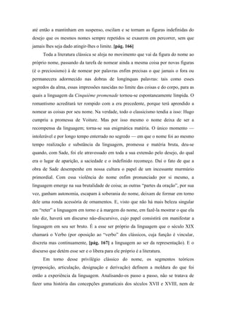 até então a mantinham em suspenso, oscilam e se tornam as figuras indefinidas do
desejo que os mesmos nomes sempre repetidos se exaurem em percorrer, sem que
jamais lhes seja dado atingir-lhes o limite. [pág. 166]
Toda a literatura clássica se aloja no movimento que vai da figura do nome ao
próprio nome, passando da tarefa de nomear ainda a mesma coisa por novas figuras
(é o preciosismo) à de nomear por palavras enfim precisas o que jamais o fora ou
permanecera adormecido nas dobras de longínquas palavras: tais como esses
segredos da alma, essas impressões nascidas no limite das coisas e do corpo, para as
quais a linguagem da Cinquième promenade tornou-se espontaneamente límpida. O
romantismo acreditará ter rompido com a era precedente, porque terá aprendido a
nomear as coisas por seu nome. Na verdade, todo o classicismo tendia a isso: Hugo
cumpriu a promessa de Voiture. Mas por isso mesmo o nome deixa de ser a
recompensa da linguagem; torna-se sua enigmática matéria. O único momento —
intolerável e por longo tempo enterrado no segredo — em que o nome foi ao mesmo
tempo realização e substância da linguagem, promessa e matéria bruta, deu-se
quando, com Sade, foi ele atravessado em toda a sua extensão pelo desejo, do qual
era o lugar de aparição, a saciedade e o indefinido recomeço. Daí o fato de que a
obra de Sade desempenhe em nossa cultura o papel de um incessante murmúrio
primordial. Com essa violência do nome enfim pronunciado por si mesmo, a
linguagem emerge na sua brutalidade de coisa; as outras “partes da oração”, por sua
vez, ganham autonomia, escapam à soberania do nome, deixam de formar em torno
dele uma ronda acessória de ornamentos. E, visto que não há mais beleza singular
em “reter” a linguagem em torno e à margem do nome, em fazê-la mostrar o que ela
não diz, haverá um discurso não-discursivo, cujo papel consistirá em manifestar a
linguagem em seu ser bruto. É a esse ser próprio da linguagem que o século XIX
chamará o Verbo (por oposição ao “verbo” dos clássicos, cuja função é vincular,
discreta mas continuamente, [pág. 167] a linguagem ao ser da representação). E o
discurso que detém esse ser e o libera para ele próprio é a literatura.
Em torno desse privilégio clássico do nome, os segmentos teóricos
(proposição, articulação, designação e derivação) definem a moldura do que foi
então a experiência da linguagem. Analisando-os passo a passo, não se tratava de
fazer uma história das concepções gramaticais dos séculos XVII e XVIII, nem de
 