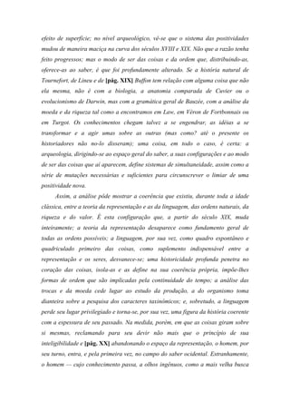 efeito de superfície; no nível arqueológico, vê-se que o sistema das positividades
mudou de maneira maciça na curva dos séculos XVIII e XIX. Não que a razão tenha
feito progressos; mas o modo de ser das coisas e da ordem que, distribuindo-as,
oferece-as ao saber, é que foi profundamente alterado. Se a história natural de
Tournefort, de Lineu e de [pág. XIX] Buffon tem relação com alguma coisa que não
ela mesma, não é com a biologia, a anatomia comparada de Cuvier ou o
evolucionismo de Darwin, mas com a gramática geral de Bauzée, com a análise da
moeda e da riqueza tal como a encontramos em Law, em Véron de Fortbonnais ou
em Turgot. Os conhecimentos chegam talvez a se engendrar, as idéias a se
transformar e a agir umas sobre as outras (mas como? até o presente os
historiadores não no-lo disseram); uma coisa, em todo o caso, é certa: a
arqueologia, dirigindo-se ao espaço geral do saber, a suas configurações e ao modo
de ser das coisas que aí aparecem, define sistemas de simultaneidade, assim como a
série de mutações necessárias e suficientes para circunscrever o limiar de uma
positividade nova.
Assim, a análise pôde mostrar a coerência que existiu, durante toda a idade
clássica, entre a teoria da representação e as da linguagem, das ordens naturais, da
riqueza e do valor. É esta configuração que, a partir do século XIX, muda
inteiramente; a teoria da representação desaparece como fundamento geral de
todas as ordens possíveis; a linguagem, por sua vez, como quadro espontâneo e
quadriculado primeiro das coisas, como suplemento indispensável entre a
representação e os seres, desvanece-se; uma historicidade profunda penetra no
coração das coisas, isola-as e as define na sua coerência própria, impõe-lhes
formas de ordem que são implicadas pela continuidade do tempo; a análise das
trocas e da moeda cede lugar ao estudo da produção, a do organismo toma
dianteira sobre a pesquisa dos caracteres taxinômicos; e, sobretudo, a linguagem
perde seu lugar privilegiado e torna-se, por sua vez, uma figura da história coerente
com a espessura de seu passado. Na medida, porém, em que as coisas giram sobre
si mesmas, reclamando para seu devir não mais que o princípio de sua
inteligibilidade e [pág. XX] abandonando o espaço da representação, o homem, por
seu turno, entra, e pela primeira vez, no campo do saber ocidental. Estranhamente,
o homem — cujo conhecimento passa, a olhos ingênuos, como a mais velha busca
 