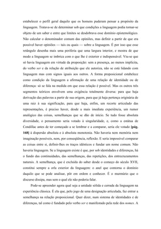 estabelecer o perfil geral daquilo que os homens puderam pensar a propósito da
linguagem. Tratava-se de determinar sob que condições a linguagem podia tornar-se
objeto de um saber e entre que limites se desdobrava esse domínio epistemológico.
Não calcular o denominador comum das opiniões, mas definir a partir de que era
possível haver opiniões — tais ou quais — sobre a linguagem. É por isso que esse
retângulo desenha mais uma periferia que uma largura interior, e mostra de que
modo a linguagem se imbrica com o que lhe é exterior e indispensável. Viu-se que
só havia linguagem em virtude da proposição: sem a presença, ao menos implícita,
do verbo ser e da relação de atribuição que ele autoriza, não se está lidando com
linguagem mas com signos iguais aos outros. A forma proposicional estabelece
como condição da linguagem a afirmação de uma relação de identidade ou de
diferença: só se fala na medida em que essa relação é possível. Mas os outros três
segmentos teóricos envolvem uma exigência totalmente diversa: para que haja
derivação das palavras a partir de sua origem, para que já haja pertença originária de
uma raiz à sua significação, para que haja, enfim, um recorte articulado das
representações, é preciso haver, desde a mais imediata experiência, um rumor
analógico das coisas, semelhanças que se dão de início. Se tudo fosse absoluta
diversidade, o pensamento seria votado à singularidade, e, como a estátua de
Condillac antes de ter começado a se lembrar e a comparar, seria ele votado [pág.
168] à dispersão absoluta e à absoluta monotonia. Não haveria nem memória nem
imaginação possíveis, nem, por conseqüência, reflexão. E seria impossível comparar
as coisas entre si, definir-lhes os traços idênticos e fundar um nome comum. Não
haveria linguagem. Se a linguagem existe é que, por sob identidades e diferenças, há
o fundo das continuidades, das semelhanças, das repetições, dos entrecruzamentos
naturais. A semelhança, que é excluída do saber desde o começo do século XVII,
constitui sempre a orla exterior da linguagem: o anel que contorna o domínio
daquilo que se pode analisar, pôr em ordem e conhecer. É o murmúrio que o
discurso dissipa, mas sem o qual ele não poderia falar.
Pode-se apreender agora qual seja a unidade sólida e cerrada da linguagem na
experiência clássica. É ela que, pelo jogo de uma designação articulada, faz entrar a
semelhança na relação proposicional. Quer dizer, num sistema de identidades e de
diferenças, tal como é fundado pelo verbo ser e manifestado pela rede dos nomes. A
 