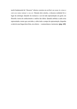 tarefa fundamental do “discurso” clássico consiste em atribuir um nome às coisas e
com esse nome nomear o seu ser. Durante dois séculos, o discurso ocidental foi o
lugar da ontologia. Quando ele nomeava o ser de toda representação em geral, era
filosofia: teoria do conhecimento e análise das idéias. Quando atribuía a cada coisa
representada o nome que convinha e, sobre todo o campo da representação, dispunha
a rede de uma língua bem-feita, era ciência — nomenclatura e taxinomia. [pág. 169]
 