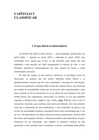 CAPÍTULO V
CLASSIFICAR
I. O que dizem os historiadores
As histórias das idéias ou das ciências — aqui designadas somente pelo seu
perfil médio — imputam ao século XVII, e sobretudo ao século XVIII, uma
curiosidade nova: aquela que os fez, se não descobrir, pelo menos dar uma
amplitude e uma precisão até então insuspeitadas às ciências da vida. A esse
fenômeno atribuem-se tradicionalmente um certo número de causas e várias
manifestações essenciais.
Do lado das origens ou dos motivos, colocam-se os privilégios novos da
observação: os poderes que lhe seriam atribuídos desde Bacon e os
aperfeiçoamentos técnicos que lhe teria ocasionado a invenção do microscópio.
Arrola-se aí igualmente o prestígio então recente das ciências físicas, que forneciam
um modelo de racionalidade; desde que foi possível, pela experimentação e pela
teoria, analisar as leis do movimento ou as do reflexo do raio luminoso, não seria
normal buscar, por experiências, observações ou cálculos, as leis que poderiam
organizar o domínio mais complexo, mas vizinho, [pág. 171] dos seres vivos? O
mecanismo cartesiano, que constituiu mais tarde um obstáculo, teria sido primeiro
como que o instrumento de uma transferência, e teria conduzido, um pouco à sua
revelia, da racionalidade mecânica à descoberta desta outra racionalidade que é a do
ser vivo. Os historiadores das idéias colocam um tanto confusamente, ainda do lado
das causas, preocupações diversas: o interesse econômico pela agricultura, de que a
Fisiocracia foi um testemunho, mas também os primeiros esforços de uma
agronomia; a meio caminho entre a economia e a teoria, a curiosidade pelas plantas
 