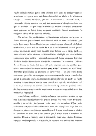 e pelos animais exóticos que se tenta aclimatar e dos quais as grandes viagens de
pesquisa ou de exploração — a de Tournefort ao Oriente Médio, a de Adanson ao
Senegal — trazem descrições, gravuras e espécimes: e sobretudo ainda, a
valorização ética da natureza, com todo esse movimento a princípio ambíguo, pelo
qual se “investem” — quer se seja aristocrata ou burguês — dinheiro e sentimento
numa terra que, por longo tempo, as épocas precedentes haviam abandonado. No
coração do século XVIII, Rousseau herboriza.
No registro das manifestações, os historiadores assinalam, em seguida, as
formas variadas que assumiram essas ciências novas da vida e o “espírito”, por
assim dizer, que as dirigiu. Elas teriam sido mecanicistas, de início, sob a influência
de Descartes, e até o fim do século XVII; os primeiros esforços de uma química
apenas esboçada as teriam então marcado, mas, durante todo o século XVIII, os
temas vitalistas teriam assumido ou reassumido seu privilégio, para se formularem,
enfim, numa teoria unitária — esse vitalismo que, sob formas um pouco diferentes,
Bordeu e Barthez professam em Montpellier, Blumenbach, na Alemanha, Diderot e
depois Bichat, em Paris. Sob esses diferentes regimes teóricos, questões quase
sempre as mesmas teriam sido colocadas, [pág. 172] recebendo a cada vez soluções
diferentes: possibilidade de classificar os seres vivos — só uns, como Lineu,
sustentando que toda a natureza pode entrar numa taxinomia; outros, como Buffon,
que ela é demasiado diversa e demasiado rica para ajustar-se a um quadro tão rígido;
processo da geração para aqueles, mais mecanicistas, que são partidários da pré-
formação, e outros que crêem num desenvolvimento específico dos germens; análise
dos funcionamentos (a circulação, após Harvey, a sensação, a motricidade e, no final
do século, a respiração).
Através desses problemas e das discussões que eles suscitam, torna-se um jogo
para os historiadores reconstituir os grandes debates que, como se diz, dividiram a
opinião e as paixões dos homens, assim como seu raciocínio. Crê-se assim
reencontrar vestígios de um conflito maior entre uma teologia que aloja, sob cada
forma e em todos os movimentos, a providência de Deus, a simplicidade, o mistério
e a solicitude de suas vias e uma ciência que já busca definir a autonomia da
natureza. Depara-se também com a contradição entre uma ciência demasiado
arraigada ao velho primado da astronomia, da mecânica e da óptica e uma outra que
 