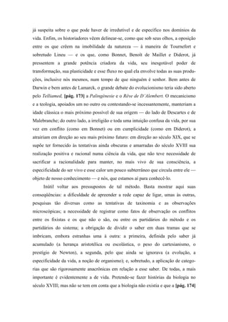 já suspeita sobre o que pode haver de irredutível e de específico nos domínios da
vida. Enfim, os historiadores vêem delinear-se, como que sob seus olhos, a oposição
entre os que crêem na imobilidade da natureza — à maneira de Tournefort e
sobretudo Lineu — e os que, como Bonnet, Benoît de Maillet e Diderot, já
pressentem a grande potência criadora da vida, seu inesgotável poder de
transformação, sua plasticidade e esse fluxo no qual ela envolve todas as suas produ-
ções, inclusive nós mesmos, num tempo de que ninguém é senhor. Bem antes de
Darwin e bem antes de Lamarck, o grande debate do evolucionismo teria sido aberto
pelo Telliamed, [pág. 173] a Palingénesie e o Rêve de D’Alembert. O mecanicismo
e a teologia, apoiados um no outro ou contestando-se incessantemente, manteriam a
idade clássica o mais próximo possível de sua origem — do lado de Descartes e de
Malebranche; do outro lado, a irreligião e toda uma intuição confusa da vida, por sua
vez em conflito (como em Bonnet) ou em cumplicidade (como em Diderot), a
atrairiam em direção ao seu mais próximo futuro: em direção ao século XIX, que se
supõe ter fornecido às tentativas ainda obscuras e amarradas do século XVIII sua
realização positiva e racional numa ciência da vida, que não teve necessidade de
sacrificar a racionalidade para manter, no mais vivo de sua consciência, a
especificidade do ser vivo e esse calor um pouco subterrâneo que circula entre ele —
objeto de nosso conhecimento — e nós, que estamos aí para conhecê-lo.
Inútil voltar aos pressupostos de tal método. Basta mostrar aqui suas
conseqüências: a dificuldade de apreender a rede capaz de ligar, umas às outras,
pesquisas tão diversas como as tentativas de taxinomia e as observações
microscópicas; a necessidade de registrar como fatos de observação os conflitos
entre os fixistas e os que não o são, ou entre os partidários do método e os
partidários do sistema; a obrigação de dividir o saber em duas tramas que se
imbricam, embora estranhas uma à outra: a primeira, definida pelo saber já
acumulado (a herança aristotélica ou escolástica, o peso do cartesianismo, o
prestígio de Newton), a segunda, pelo que ainda se ignorava (a evolução, a
especificidade da vida, a noção de organismo); e, sobretudo, a aplicação de catego-
rias que são rigorosamente anacrônicas em relação a esse saber. De todas, a mais
importante é evidentemente a de vida. Pretende-se fazer histórias da biologia no
século XVIII; mas não se tem em conta que a biologia não existia e que a [pág. 174]
 