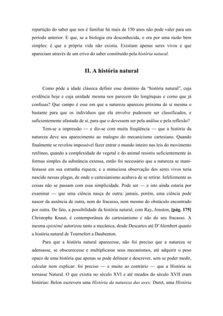 repartição do saber que nos é familiar há mais de 150 anos não pode valer para um
período anterior. E que, se a biologia era desconhecida, o era por uma razão bem
simples: é que a própria vida não existia. Existiam apenas seres vivos e que
apareciam através de um crivo do saber constituído pela história natural.
II. A história natural
Como pôde a idade clássica definir esse domínio da “história natural”, cuja
evidência hoje e cuja unidade mesma nos parecem tão longínquas e como que já
confusas? Que campo é esse em que a natureza apareceu próxima de si mesma o
bastante para que os indivíduos que ela envolve pudessem ser classificados, e
suficientemente afastada de si, para que o devessem ser pela análise e pela reflexão?
Tem-se a impressão — e diz-se com muita freqüência — que a história da
natureza deve seu aparecimento ao malogro do mecanicismo cartesiano. Quando
finalmente se revelou impossível fazer entrar o mundo inteiro nas leis do movimento
retilíneo, quando a complexidade do vegetal e do animal resistiu suficientemente às
formas simples da substância extensa, então foi necessário que a natureza se mani-
festasse em sua estranha riqueza; e a minuciosa observação dos seres vivos teria
nascido nessas plagas, de onde o cartesianismo acabava de se retirar. Infelizmente as
coisas não se passam com essa simplicidade. Pode ser — e isto ainda estaria por
examinar — que uma ciência nasça de outra; jamais, porém, uma ciência pode
nascer da ausência de outra, nem do fracasso, nem mesmo do obstáculo encontrado
por outra. De fato, a possibilidade da história natural, com Ray, Jonston, [pág. 175]
Christophe Knaut, é contemporânea do cartesianismo e não do seu fracasso. A
mesma epistémê autorizou tanto a mecânica, desde Descartes até D’Alembert quanto
a história natural de Tournefort a Daubenton.
Para que a história natural aparecesse, não foi preciso que a natureza se
adensasse, se obscurecesse e multiplicasse seus mecanismos, até adquirir o peso
opaco de uma história que apenas se pode delinear e descrever, sem se poder medir,
calcular nem explicar: foi preciso — e muito ao contrário — que a História se
tornasse Natural. O que existia no século XVI e até meados do século XVII eram
histórias: Belon escrevera uma História da natureza das aves; Duret, uma História
 